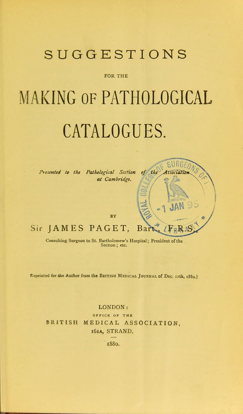 FOR THE MAKING OF PATHOLOGICAL CATALOGUES. Consulting Surgeon to St. Bartholomew's Hospital; President of the Section; etc. R<priated for the Author from the British Medical Journal of Dec. nth, 1880.] LONDON: OFFICE OP THE BRITISH MEDICAL ASSOCIATION, i6ia, STRAND. mo.