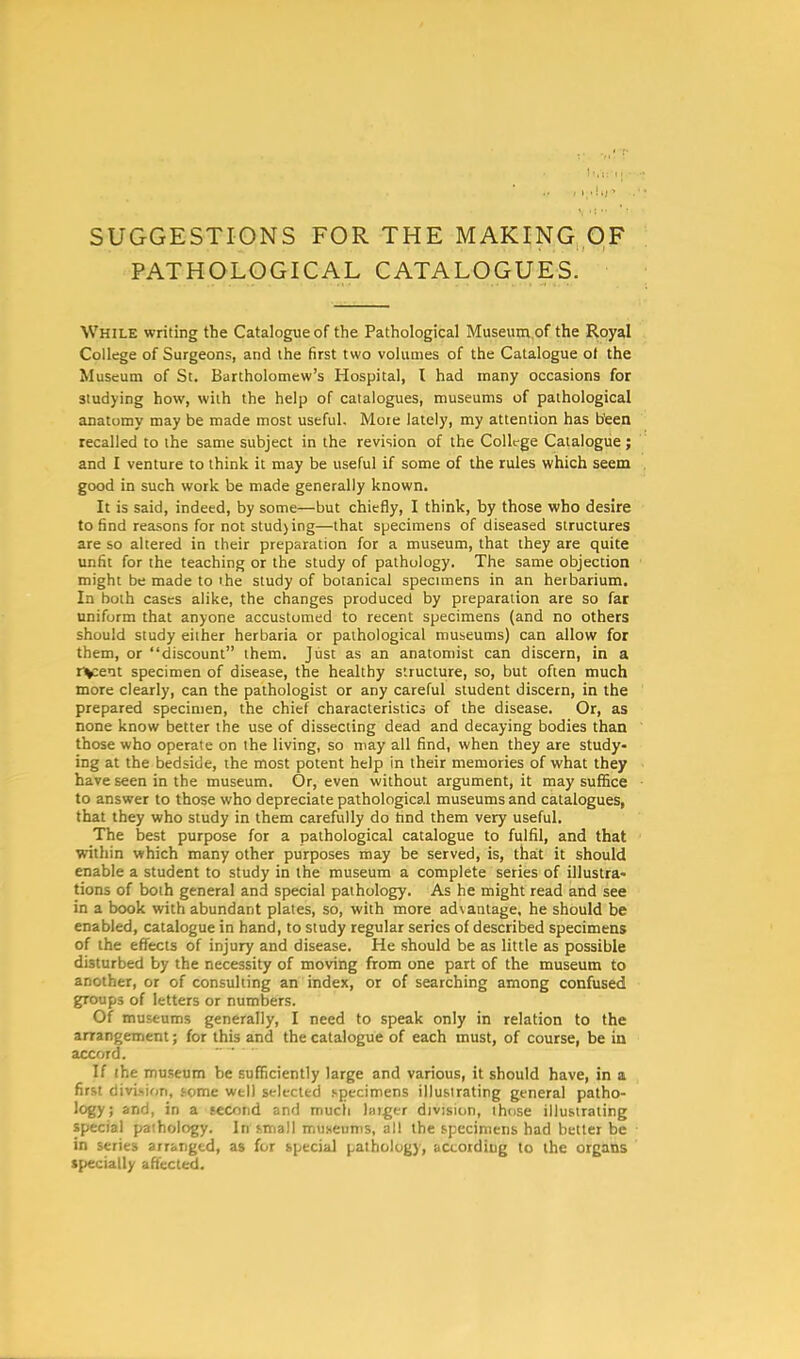 SUGGESTIONS FOR THE MAKING OF PATHOLOGICAL CATALOGUES. While writing the Catalogue of the Pathological Museum of the Royal College of Surgeons, and the first two volumes of the Catalogue ot the Museum of St. Bartholomew's Hospital, I had many occasions for studying how, with the help of catalogues, museums of pathological anatomy may be made most useful. More lately, my attention has b'een recalled to the same subject in the revision of the College Catalogue; and I venture to think it may be useful if some of the rules which seem good in such work be made generally known. It is said, indeed, by some—but chiefly, I think, by those who desire to find reasons for not stud) ing—that specimens of diseased structures are so altered in their preparation for a museum, that they are quite unfit for the teaching or the study of pathology. The same objection might be made to the study of botanical specimens in an herbarium. In both cases alike, the changes produced by preparation are so far uniform that anyone accustomed to recent specimens (and no others should study either herbaria or pathological museums) can allow for them, or discount them. Just as an anatomist can discern, in a recent specimen of disease, the healthy structure, so, but often much more clearly, can the pathologist or any careful student discern, in the prepared specimen, the chief characteristics of the disease. Or, as none know better the use of dissecting dead and decaying bodies than those who operate on the living, so may all find, when they are study- ing at the bedside, the most potent help in their memories of what they have seen in the museum. Or, even without argument, it may suffice to answer to those who depreciate pathological museums and catalogues, that they who study in them carefully do hnd them very useful. The best purpose for a pathological catalogue to fulfil, and that within which many other purposes may be served, is, that it should enable a student to study in the museum a complete series of illustra- tions of both general and special pathology. As he might read and see in a book with abundant plates, so, with more advantage, he should be enabled, catalogue in hand, to study regular series of described specimens of the effects of injury and disease. He should be as little as possible disturbed by the necessity of moving from one part of the museum to another, or of consulting an index, or of searching among confused groups of letters or numbers. Of museums generally, I need to speak only in relation to the arrangement; for this and the catalogue of each must, of course, be in accord. If the museum be sufficiently large and various, it should have, in a first envision, some well selected specimens illustrating general patho- logy; and, in a second and much ratger division, those illustrating special pathology. In small museums, all the specimens had better be in series arranged, as for special pathology, according to the organs specially affected.