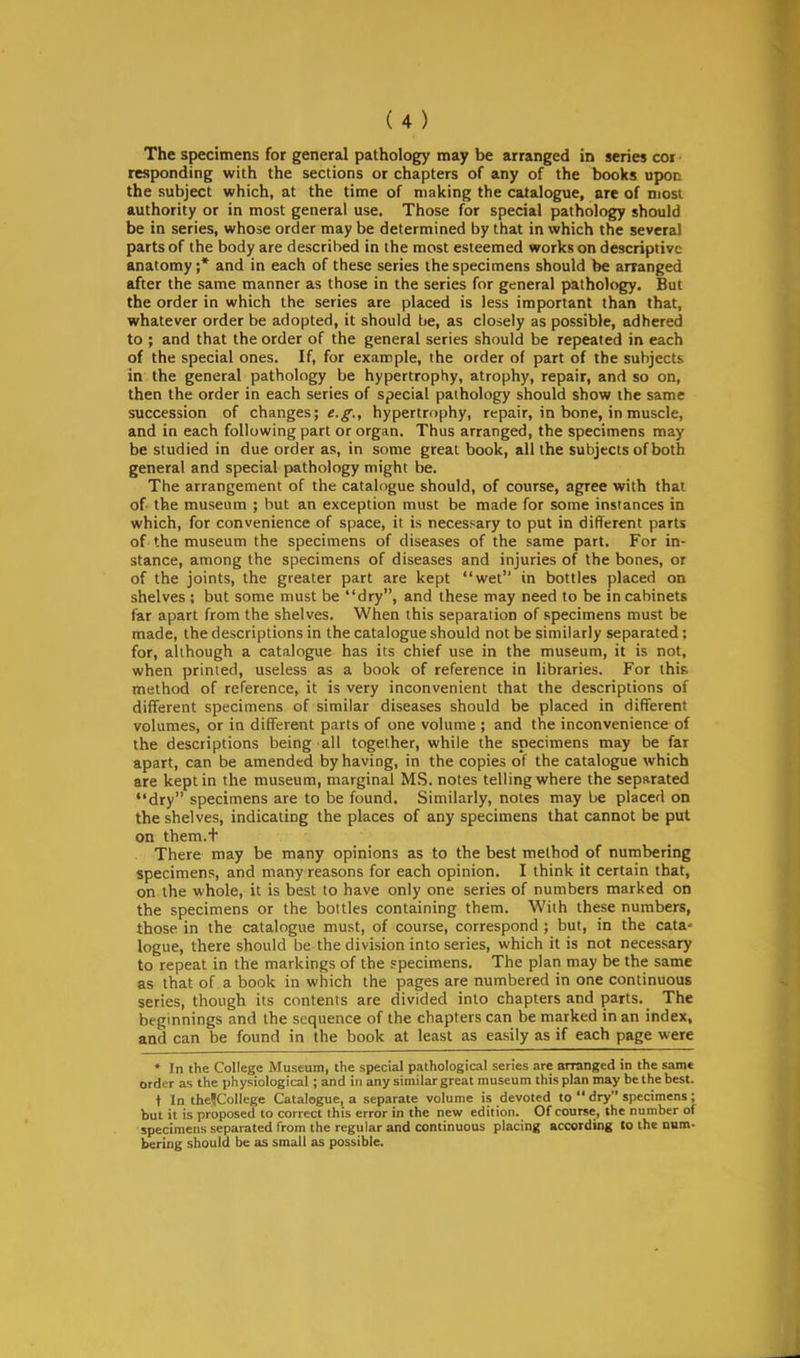 The specimens for general pathology may be arranged in series coi responding with the sections or chapters of any of the books upon the subject which, at the time of making the catalogue, are of most authority or in most general use. Those for special pathology should be in series, whose order may be determined by that in which the several parts of the body are described in the most esteemed works on descriptive anatomy;* and in each of these series the specimens should be arranged after the same manner as those in the series for general pathology. But the order in which the series are placed is less important than that, whatever order be adopted, it should be, as closely as possible, adhered to ; and that the order of the general series should be repeated in each of the special ones. If, for example, the order of part of the subjects in the general pathology be hypertrophy, atrophy, repair, and so on, then the order in each series of special pathology should show the same succession of changes; e.g., hypertrophy, repair, in bone, in muscle, and in each following part or organ. Thus arranged, the specimens may be studied in due order as, in some great book, all the subjects of both general and special pathology might be. The arrangement of the catalogue should, of course, agree with that of the museum ; but an exception must be made for some instances in which, for convenience of space, it is necessary to put in different parts of the museum the specimens of diseases of the same part. For in- stance, among the specimens of diseases and injuries of the bones, or of the joints, the greater part are kept wet in bottles placed on shelves; but some must be dry, and these may need to be in cabinets far apart from the shelves. When this separation of specimens must be made, the descriptions in the catalogue should not be similarly separated; for, although a catalogue has its chief use in the museum, it is not, when printed, useless as a book of reference in libraries. For this; method of reference, it is very inconvenient that the descriptions of different specimens of similar diseases should be placed in different volumes, or in different parts of one volume ; and the inconvenience of the descriptions being all together, while the specimens may be far apart, can be amended by having, in the copies of the catalogue which are kept in the museum, marginal MS. notes telling where the separated dry specimens are to be found. Similarly, notes may be placed on the shelves, indicating the places of any specimens that cannot be put on them.t There may be many opinions as to the best method of numbering specimens, and many reasons for each opinion. I think it certain that, on the whole, it is best to have only one series of numbers marked on the specimens or the bottles containing them. With these numbers, those in the catalogue must, of course, correspond ; but, in the cata- logue, there should be the division into series, which it is not necessary to repeat in the markings of the specimens. The plan may be the same as that of a book in which the pages are numbered in one continuous series, though its contents are divided into chapters and parts. The beginnings and the sequence of the chapters can be marked in an index, and can be found in the book at least as easily as if each page were * In the College Museum, the special pathological series are arranged in the same order as the physiological; and in any similar great museum this plan may be the best. t In theJColIege Catalogue, a .separate volume is devoted to  dry specimens; but it is proposed to correct this error in the new edition. Of course, the number of specimens separated from the regular and continuous placing according to the num- bering should be as small as possible.