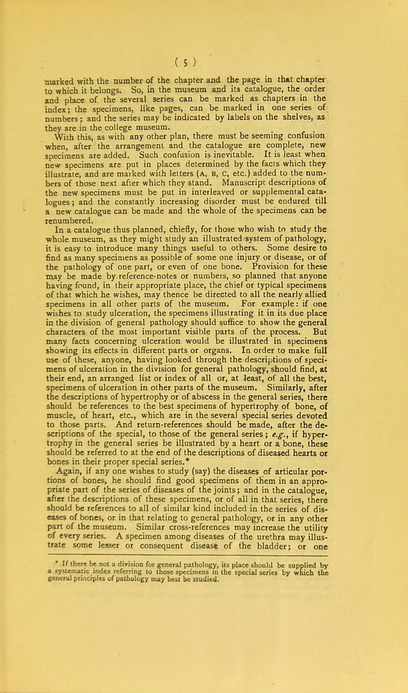 (s) marked with the number of the chapter and the page in that chapter to which it belongs. So, in the museum and its catalogue, the order and place of the several series can be marked as chapters in the index; the specimens, like pages, can be marked in one series of numbers; and the series may be indicated by labels on the shelves, as they are.in the college museum. With this, as with any other plan, there must be seeming confusion when, after the arrangement and the catalogue are complete, new specimens are added. Such confusion is inevitable. It is least when new specimens are put in places determined by the facts which they illustrate, and are marked with letters (a, B, C, etc.) added to the num- bers of those next after which they stand. Manuscript descriptions of the new specimens must be put in interleaved or supplemental cata- logues ; and the constantly increasing disorder must be endured till a new catalogue can be made and the whole of the specimens can be renumbered. In a catalogue thus planned, chiefly, for those who wish tn study the whole museum, as they might study an illustrated system of pathology, it is easy to introduce many things useful to others. Some desire to find as many specimens as possible of some one injury or disease, or of the pathology of one part, or even of one bone. Provision for these may be made by reference-notes or numbers, so planned that anyone having found, in their appropriate place, the chief or typical specimens of that which he wishes, may thence be directed to all the nearly allied specimens in all other parts of the museum. For example: if one wishes to study ulceration, the specimens illustrating it in its due place in the division of general pathology should suffice to show the general characters of the most important visible parts of the process. But many facts concerning ulceration would be illustrated in specimens showing its effects in different parts or organs. In order to make full use of these, anyone, having looked through the descriptions of speci- mens of ulceration in the division for general pathology, should find, at their end, an arranged list or index of all or, at least, of all the best, specimens of ulceration in other parts of the museum. Similarly, after the descriptions of hypertrophy or of abscess in the general series, there should be references to the best specimens of hypertrophy of bone, of muscle, of heart, etc., which are in the several special series devoted to those parts. And return-references should be made, after the de- scriptions of the special, to those of the general series; e.g., if hyper- trophy in the general series be illustrated by a heart or a bone, these should be referred to at the end of the descriptions of diseased hearts or bones in their proper special series.* Again, if any one wishes to study (say) the diseases of articular por- tions of bones, he should find good specimens of them in an appro- priate part of the series of diseases of the joints; and in the catalogue, after the descriptions of these specimens, or of all in that series, there should be references to all of similar kind included in the series of dis- eases of bones, or in that relating to general pathology, or in any other part of the museum. Similar cross-references may increase the utility of every series. A specimen among diseases of the urethra may illus- trate some lesser or consequent disease of the bladder; or one * If there be not a division for general pathology, its place should be supplied by a systematic index referring to those specimens in the special series by which the general principles of pathology may best be studied.