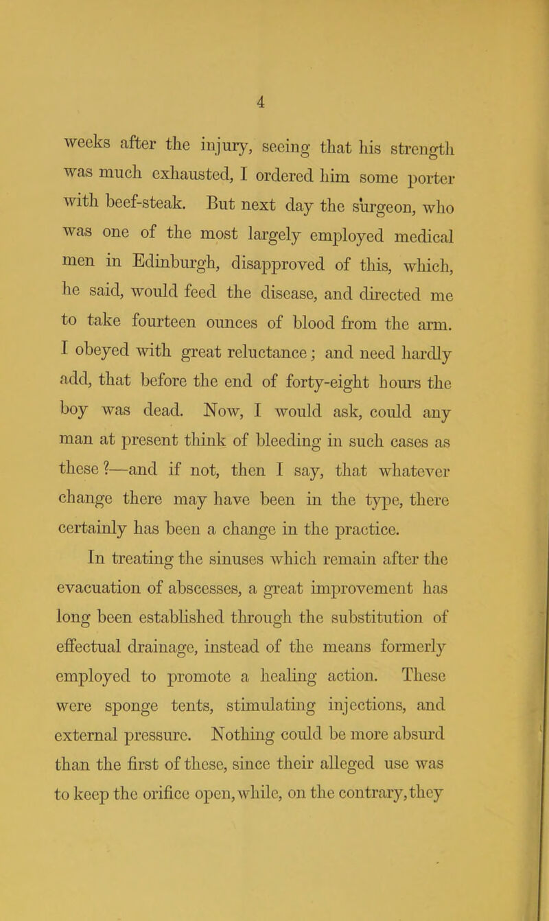 1 weeks after the injury, seeing that his strength was much exhausted, I ordered him some porter with beef-steak. But next day the surgeon, who was one of the most largely employed medical men in Edinburgh, disapproved of this, which, he said, would feed the disease, and directed me to take fourteen ounces of blood from the arm. I obeyed with great reluctance; and need hardly add, that before the end of forty-eight hours the boy was dead. Now, I would ask, could any man at present think of bleeding in such cases as these?—and if not, then I say, that whatever change there may have been in the type, there certainly has been a change in the practice. In treating the sinuses which remain after the evacuation of abscesses, a great improvement has long been established through the substitution of effectual drainage, instead of the means formerly employed to promote a healing action. These were sponge tents, stimulating injections, and external pressure. Nothing could be more absurd than the first of these, since their alleged use was to keep the orifice open, while, on the contrary, they
