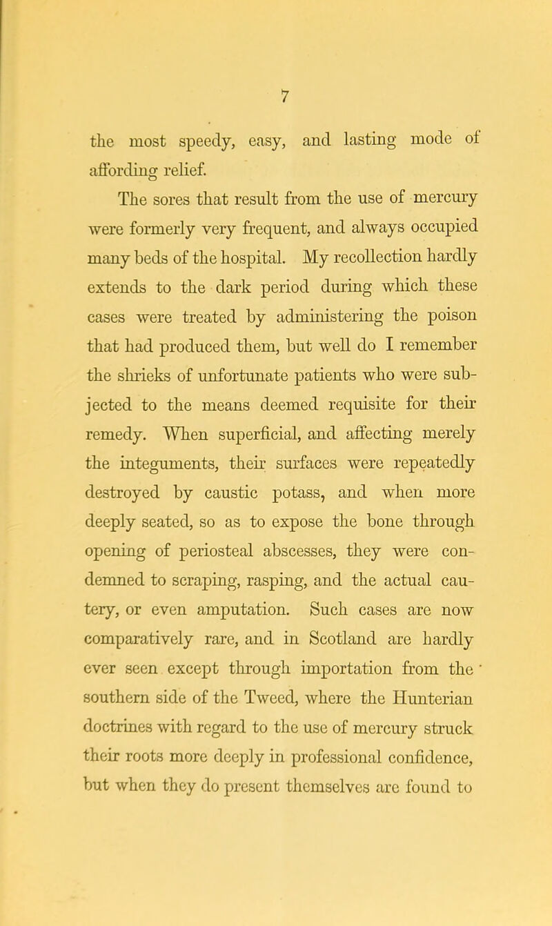 the most speedy, easy, and lasting mode of affording relief. The sores that result from the use of mercury were formerly very frequent, and always occupied many beds of the hospital. My recollection hardly extends to the dark period during which these cases were treated by administering the poison that had produced them, but well do I remember the shrieks of unfortunate patients who were sub- jected to the means deemed requisite for their remedy. When superficial, and affecting merely the integuments, their surfaces were repeatedly destroyed by caustic potass, and when more deeply seated, so as to expose the bone through opening of periosteal abscesses, they were con- demned to scraping, rasping, and the actual cau- tery, or even amputation. Such cases are now comparatively rare, and in Scotland are hardly ever seen except through importation from the ' southern side of the Tweed, where the Hunterian doctrines with regard to the use of mercury struck their roots more deeply in professional confidence, but when they do present themselves are found to