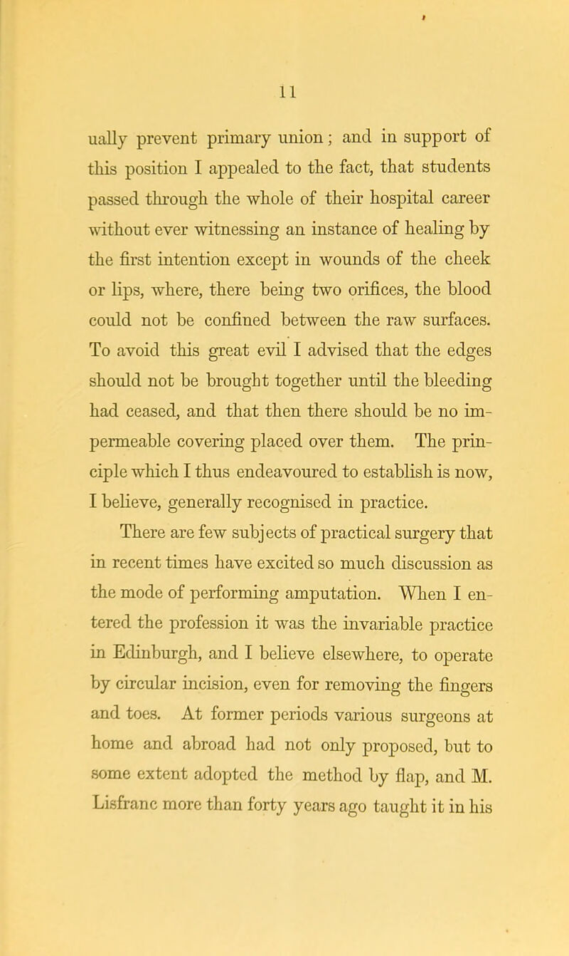 ually prevent primary union; and in support of this position I appealed to the fact, that students passed through the whole of their hospital career without ever witnessing an instance of healing by the first intention except in wounds of the cheek or lips, where, there being two orifices, the blood could not be confined between the raw surfaces. To avoid this great evil I advised that the edges should not be brought together until the bleeding had ceased, and that then there should be no im- permeable covering placed over them. The prin- ciple which I thus endeavoured to establish is now, I believe, generally recognised in practice. There are few subjects of practical surgery that in recent times have excited so much discussion as the mode of performing amputation. When I en- tered the profession it was the invariable practice in Edinburgh, and I believe elsewhere, to operate by circular incision, even for removing the fingers and toes. At former periods various surgeons at home and abroad had not only proposed, but to some extent adopted the method by flap, and M. Lisfranc more than forty years ago taught it in his