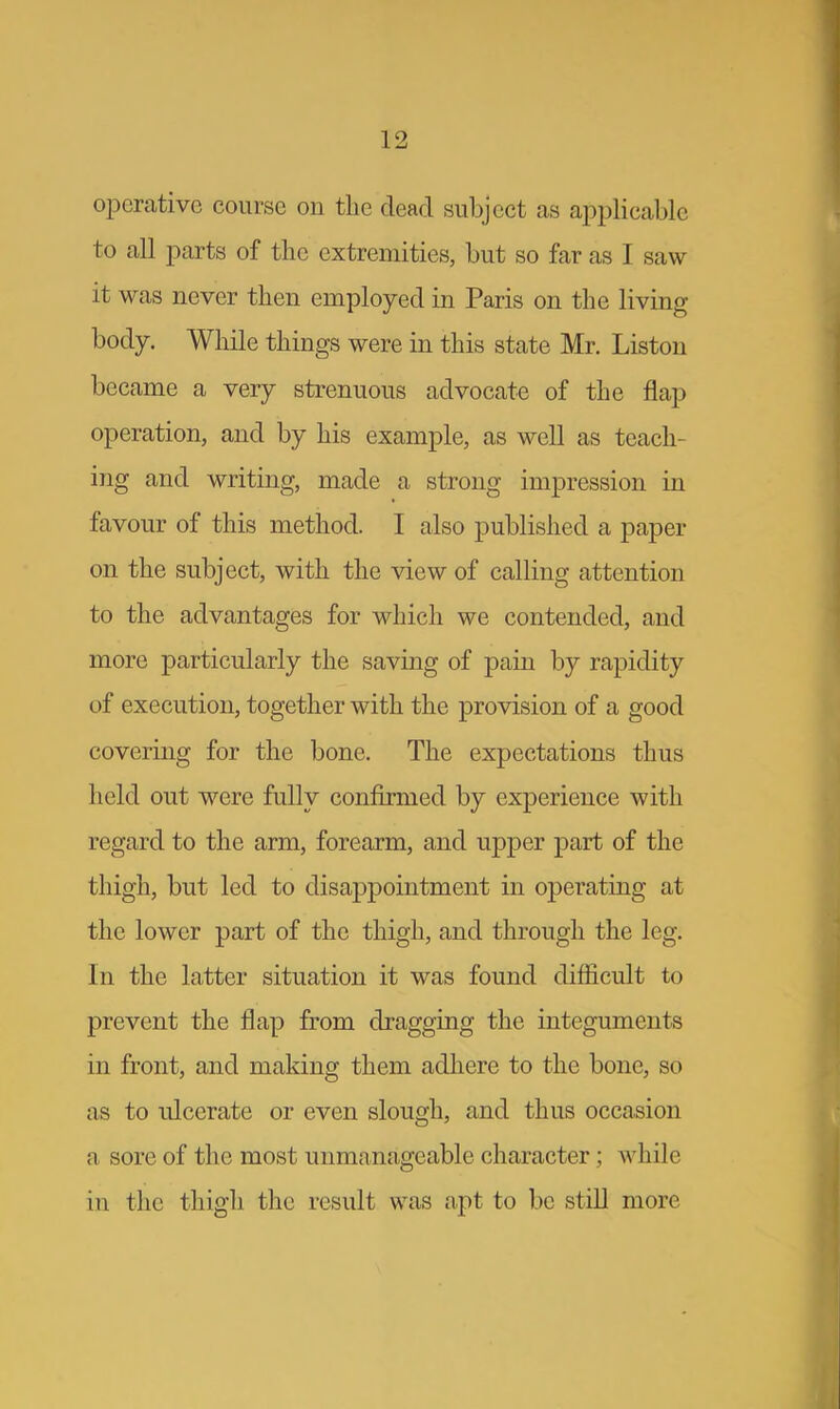 operative course on the dead subject as applicable to all parts of the extremities, but so far as I saw it was never then employed in Paris on the living body. While things were in this state Mr. Liston became a very strenuous advocate of the flap operation, and by his example, as well as teach- ing and writing, made a strong impression in favour of this method. I also published a paper on the subject, with the view of calling attention to the advantages for which we contended, and more particularly the saving of pain by rapidity of execution, together with the provision of a good covering for the bone. The expectations thus held out were fully confirmed by experience with regard to the arm, forearm, and upper part of the thigh, but led to disappointment in operating at the lower part of the thigh, and through the leg. In the latter situation it was found difficult to prevent the flap from dragging the integuments in front, and making them adhere to the bone, so as to ulcerate or even slough, and thus occasion a sore of the most unmanageable character; whi] 11 in the thigh the result was apt to be still more