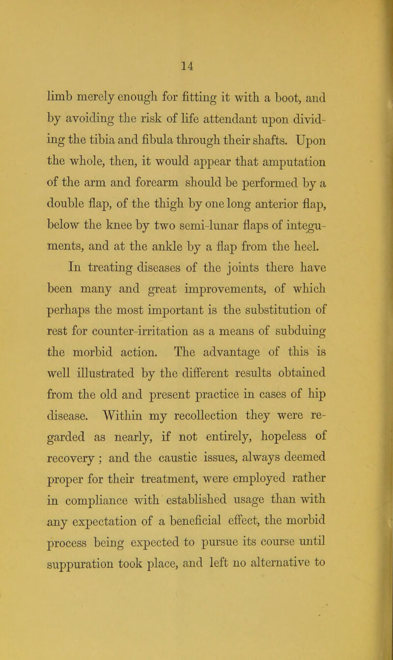 limb merely enough for fitting it with a boot, and by avoiding the risk of life attendant upon divid- ing the tibia and fibula through their shafts. Upon the whole, then, it would appear that amputation of the arm and forearm should be performed by a double flap, of the thigh by one long anterior flap, below the knee by two semi-lunar flaps of integu- ments, and at the ankle by a flap from the heel. In treating diseases of the joints there have been many and great improvements, of which perhaps the most important is the substitution of rest for counter-irritation as a means of subduing the morbid action. The advantage of this is well illustrated by the different results obtained from the old and present practice in cases of hip disease. Within my recollection they were re- garded as nearly, if not entirely, hopeless of recovery ; and the caustic issues, always deemed proper for their treatment, were employed rather in compliance with established usage than with any expectation of a beneficial effect, the morbid process being expected to pursue its course until suppuration took place, and left no alternative to