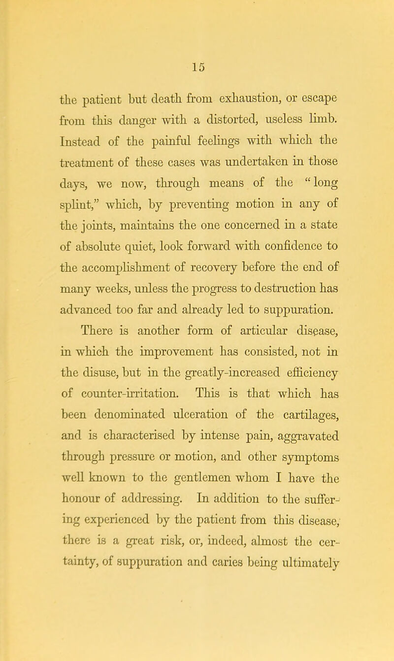 the patient but death from exhaustion, or escape from this danger with a distorted, useless limb. Instead of the painful feelings with which the treatment of these cases was undertaken in those days, we now, through means of the long splint, which, by preventing motion in any of the joints, maintains the one concerned in a state of absolute quiet, look forward with confidence to the accomplishment of recovery before the end of many weeks, unless the progress to destruction has advanced too far and already led to suppuration. There is another form of articular disease, in which the improvement has consisted, not in the disuse, but in the greatly-increased efficiency of counter-irritation. This is that which has been denominated ulceration of the cartilages, and is characterised by intense pain, aggravated through pressure or motion, and other symptoms well known to the gentlemen whom I have the honour of addressing. In addition to the suffer- ing experienced by the patient from this disease, there is a great risk, or, indeed, almost the cer- tainty, of suppuration and caries being ultimately