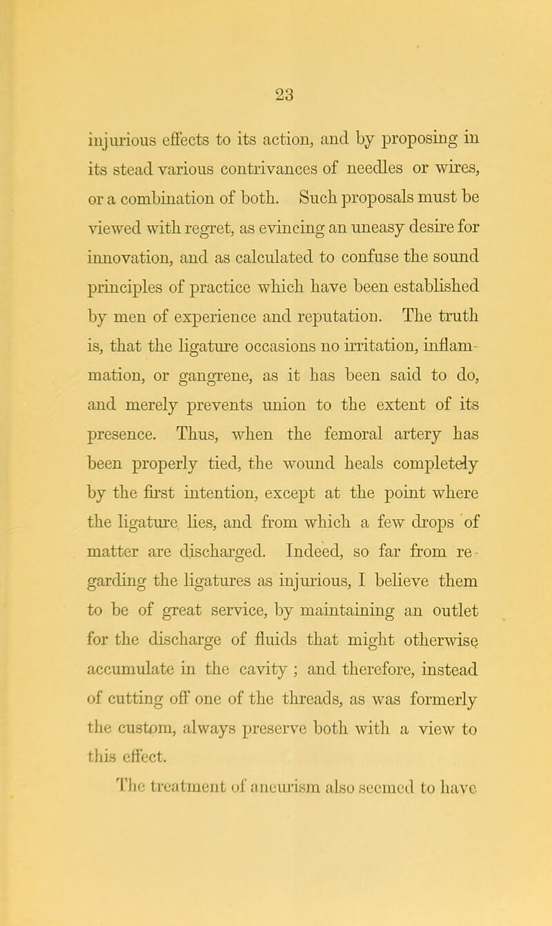 injurious effects to its action, and by proposing in its stead various contrivances of needles or wires, or a combination of both. Such proposals must be viewed with regret, as evincing an uneasy desire for innovation, and as calculated to confuse the sound principles of practice which have been established by men of experience and reputation. The truth is, that the ligature occasions no irritation, inflam- mation, or gangrene, as it has been said to do, and merely prevents union to the extent of its presence. Thus, when the femoral artery has been properly tied, the wound heals completely by the first intention, except at the point where the ligature lies, and from which a few drops of matter are discharged. Indeed, so far from re- garding the ligatures as injurious, I believe them to be of great service, by maintaining an outlet for the discharge of fluids that might otherwise accumulate in the cavity ; and therefore, instead of cutting off one of the threads, as was formerly the custom, always preserve both with a view to this effect. The treatment of aneurism also seemed to have