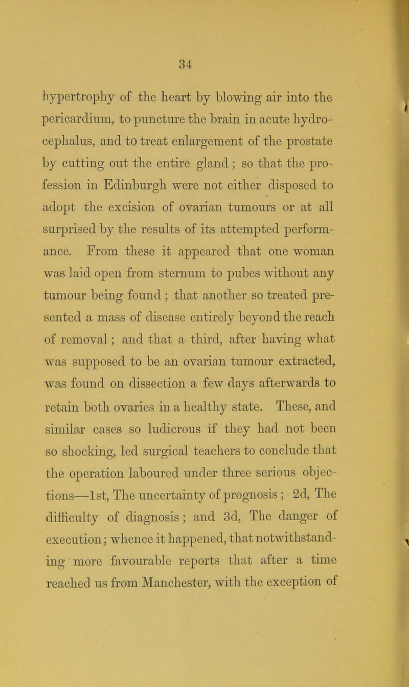 hypertrophy of the heart by blowing air into the pericardium, to puncture the brain in acute hydro- cephalus, and to treat enlargement of the prostate by cutting out the entire gland; so that the pro- fession in Edinburgh were not either disposed to adopt the excision of ovarian tumours or at all surprised by the results of its attempted perform- ance. From these it appeared that one woman was laid open from sternum to pubes without any tumour being found ; that another so treated pre- sented a mass of disease entirely beyond the reach of removal; and that a third, after having what was supposed to be an ovarian tumour extracted, was found on dissection a few days afterwards to retain both ovaries in a healthy state. These, and similar cases so ludicrous if they had not been so shocking, led surgical teachers to conclude that the operation laboured under three serious objec- tions—1st, The uncertainty of prognosis; 2d, The difficulty of diagnosis; and 3d, The danger of execution; whence it happened, that notwithstand- ing more favourable reports that after a time reached us from Manchester, with the exception of