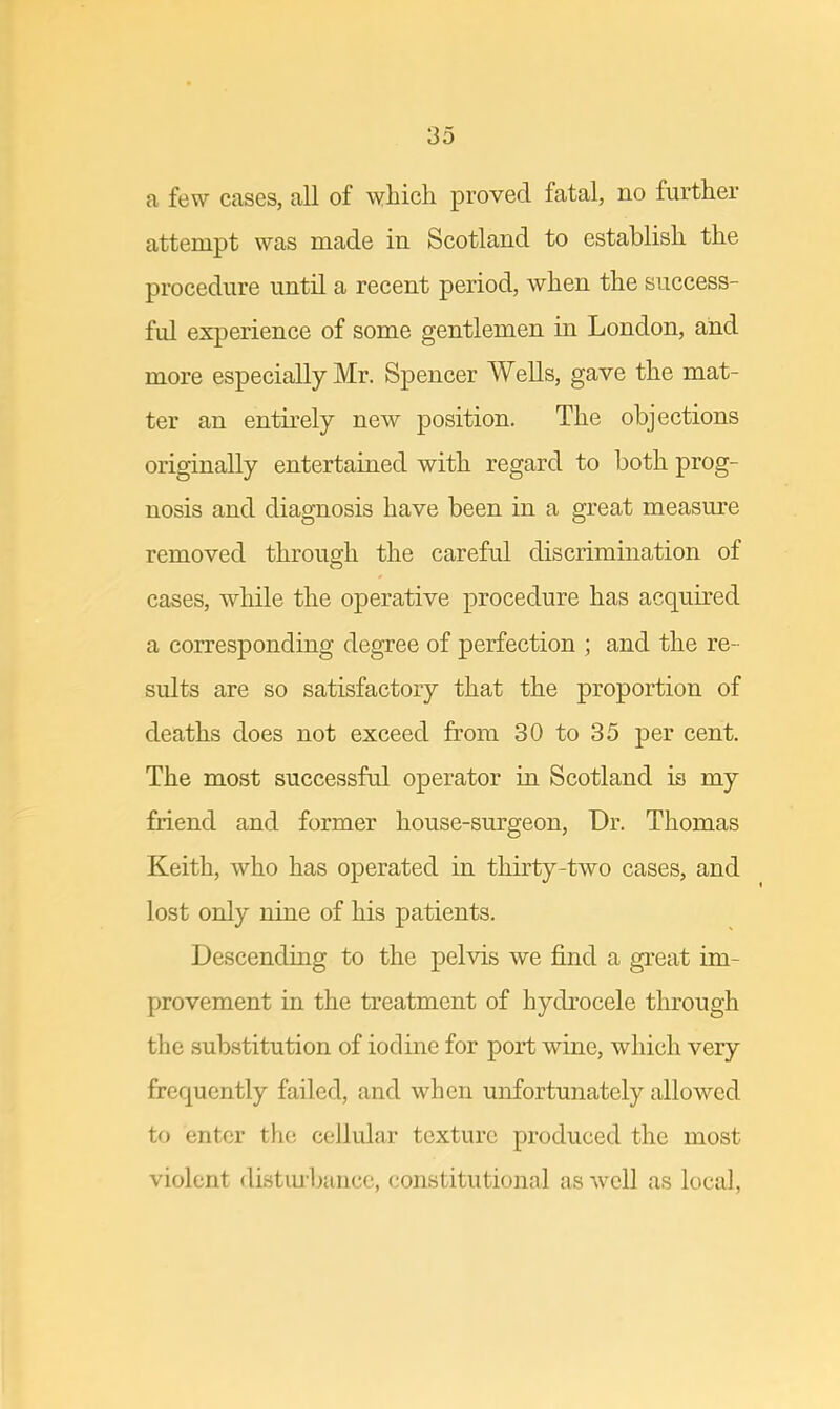 a few cases, all of which proved fatal, no further attempt was made in Scotland to establish the procedure until a recent period, when the success- fid experience of some gentlemen in London, and more especially Mr. Spencer Wells, gave the mat- ter an entirely new position. The objections originally entertained with regard to both prog- nosis and diagnosis have been in a great measure removed through the careful discrimination of cases, while the operative procedure has acquired a corresponding degree of perfection ; and the re- sults are so satisfactory that the proportion of deaths does not exceed from 30 to 35 per cent. The most successful operator in Scotland is my friend and former house-surgeon, Dr. Thomas Keith, who has operated in thirty-two cases, and lost only nine of his patients. Descending to the pelvis we find a great im- provement in the treatment of hydrocele through the substitution of iodine for port wine, which very frequently failed, and when unfortunately allowed to enter the cellular texture produced the most violent disturbance, constitutional as well as local,