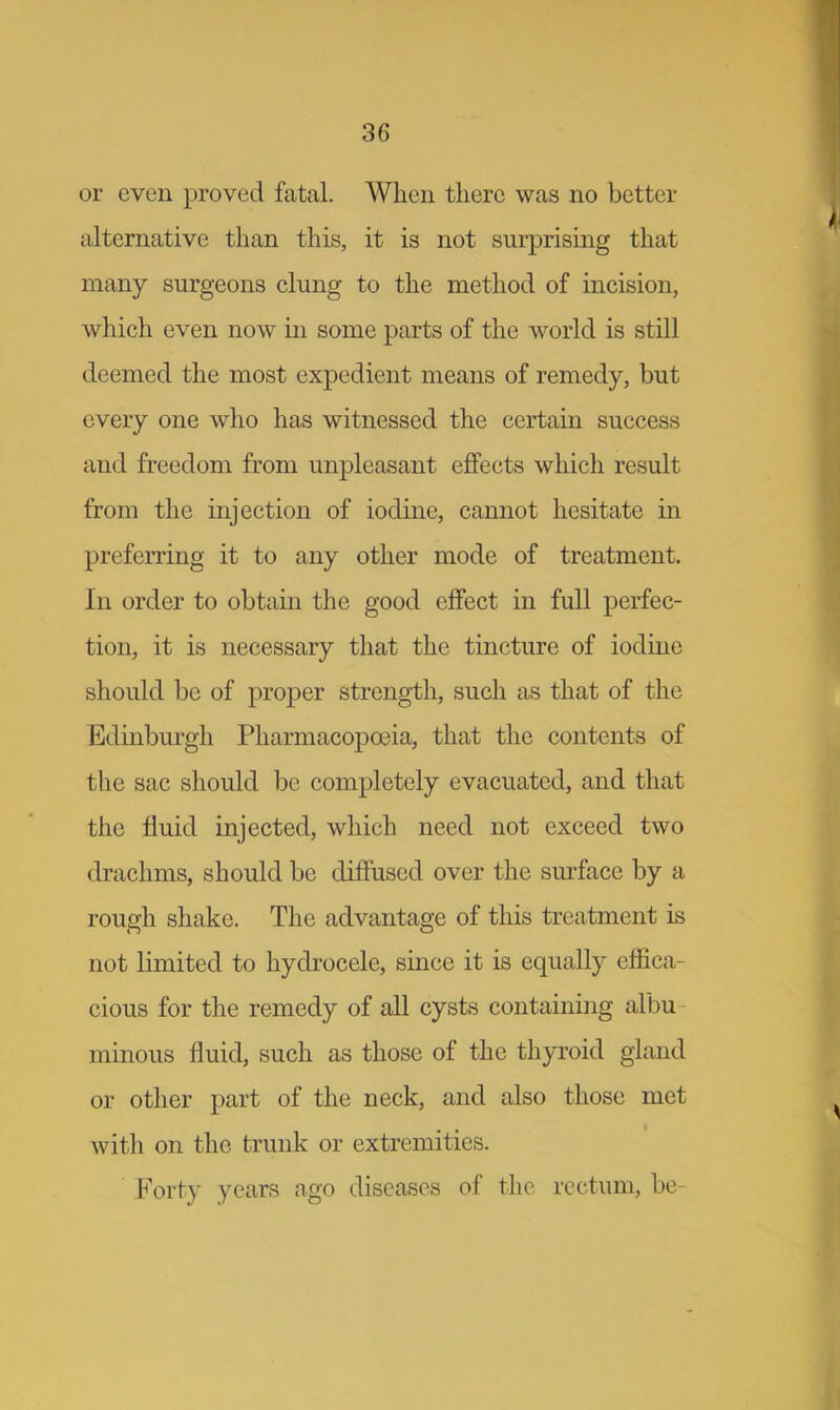 or even proved fatal. When there was no better alternative than this, it is not surprising that many surgeons clung to the method of incision, which even now in some parts of the world is still deemed the most expedient means of remedy, but every one who has witnessed the certain success and freedom from unpleasant effects which result from the injection of iodine, cannot hesitate in preferring it to any other mode of treatment. In order to obtain the good effect in full perfec- tion, it is necessary that the tincture of iodine should be of proper strength, such as that of the Edinburgh Pharmacopoeia, that the contents of the sac should be completely evacuated, and that the fluid injected, which need not exceed two drachms, should be diffused over the surface by a rough shake. The advantage of this treatment is not limited to hydrocele, since it is equally effica- cious for the remedy of all cysts containing albu minous fluid, such as those of the thyroid gland or other part of the neck, and also those met with on the trunk or extremities. Forty years ago diseases of the rectum, be-