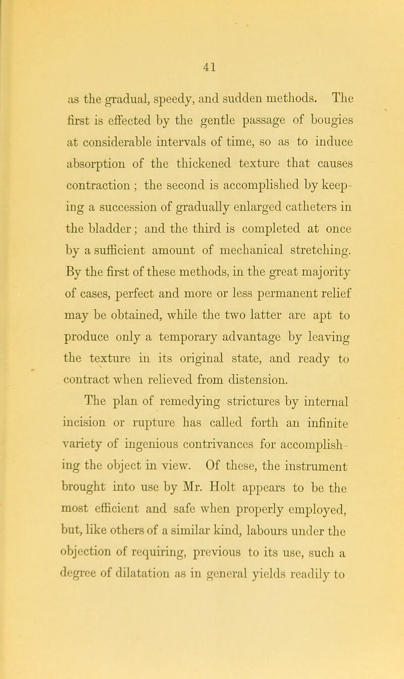 as the gradual, speedy, and sudden methods. The first is effected by the gentle passage of bougies at considerable intervals of time, so as to induce absorption of the thickened texture that causes contraction ; the second is accomplished by keep- ing a succession of gradually enlarged catheters in the bladder; and the third is completed at once by a sufficient amount of mechanical stretching. By the first of these methods, in the great majority of cases, perfect and more or less permanent relief may be obtained, while the two latter are apt to produce only a temporary advantage by leaving the texture in its original state, and ready to contract when relieved from distension. The plan of remedying strictures by internal incision or rupture has called forth an infinite variety of ingenious contrivances for accomplish- ing the object in view. Of these, the instrument brought into use by Mr. Holt appears to be the most efficient and safe when properly employed, but, like others of a similar kind, labours under the objection of requiring, previous to its use, such a degree of dilatation as in general yields readily to