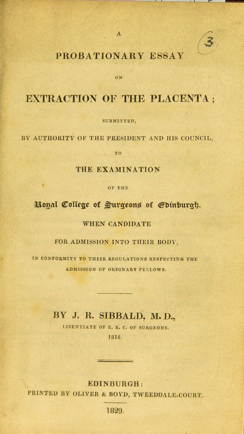 (3 PROBATIONARY ESSAY ON EXTRACTION OF THE PLACENTA; SUBMITTED, BV AUTHORITY OF THE PRESIDENT AND HIS COUNCIL, TO THE EXAMINATION OF THE laogal College of ^urgeong of (Btftrturgft, WHEN CANDIDATE FOR ADMISSION INTO THEIR BODY, IN CONFORMITY TO THEIR REGULATIONS RESPECTING THE ADMISSION OF ORDINARY FELLOWS. BY J. R. SIBBALD, M. D., LICENTIATE OF E. R. C. OF SURGEONS. 1818. EDINBURGH: PRINTED BY OLIVER & BOYD, TWEEDDALE-COURT. 1829.