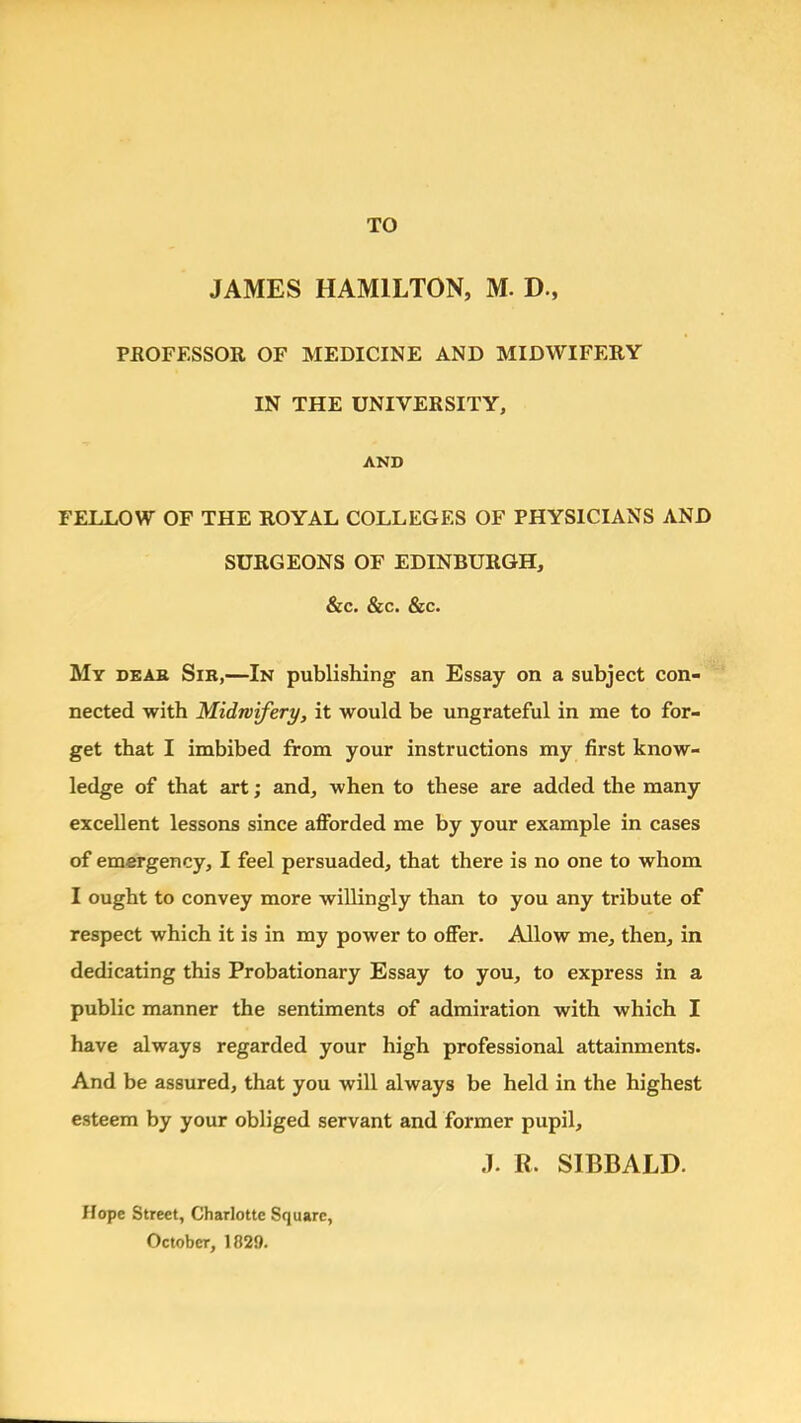 TO JAMES HAMILTON, M. D., PROFESSOR OF MEDICINE AND MIDWIFERY IN THE UNIVERSITY, AND FELLOW OF THE ROYAL COLLEGES OF PHYSICIANS AND SURGEONS OF EDINBURGH, &c. &c. &c. My deak Sib,—In publishing an Essay on a subject con- nected with Midwifery, it would be ungrateful in me to for- get that I imbibed from your instructions my first know- ledge of that art; and, when to these are added the many excellent lessons since afforded me by your example in cases of emergency, I feel persuaded, that there is no one to whom I ought to convey more willingly than to you any tribute of respect which it is in my power to offer. Allow me, then, in dedicating this Probationary Essay to you, to express in a public manner the sentiments of admiration with which I have always regarded your high professional attainments. And be assured, that you will always be held in the highest esteem by your obliged servant and former pupil, J. R. SIBBALD. Hope Street, Charlotte Square, OctobcT, 1829.