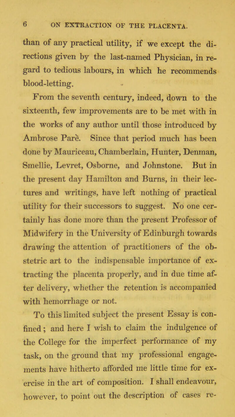 than of any practical utility, if we except the di- rections given by the last-named Physician, in re- gard to tedious labours, in which he recommends blood-letting. From the seventh century, indeed, down to the sixteenth, few improvements are to be met with in the works of any author until those introduced by Ambrose Pare. Since that period much has been done by Mauriceau, Chamberlain, Hunter, Denman, Smellie, Levret, Osborne, and Johnstone. But in the present day Hamilton and Burns, in their lec- tures and writings, have left nothing of practical utility for their successors to suggest. No one cer- tainly has done more than the present Professor of Midwifery in the University of Edinburgh towards drawing the attention of practitioners of the ob- stetric art to the indispensable importance of ex- tracting the placenta properly, and in due time af- ter delivery, whether the retention is accompanied with hemorrhage or not. To this limited subject the present Essay is con- fined ; and here I wish to claim the indulgence of the College for the imperfect performance of my task, on the ground that my professional engage- ments have hitherto afforded me little time for ex- ercise in the art of composition. I shall endeavour, however, to point out the description of cases re-