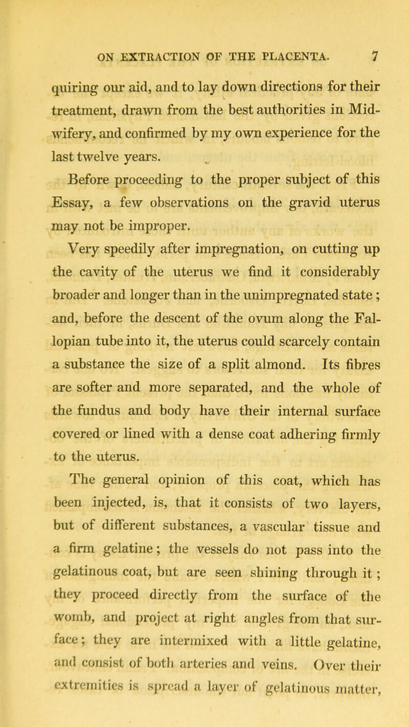 quiring our aid, and to lay down directions for their treatment, drawn from the best authorities in Mid- wifery, and confirmed by my own experience for the last twelve years. Before proceeding to the proper subject of this Essay, a few observations on the gravid uterus may not be improper. Very speedily after impregnation, on cutting up the cavity of the uterus we find it considerably broader and longer than in the unimpregnated state; and, before the descent of the ovum along the Fal- lopian tube into it, the uterus could scarcely contain a substance the size of a split almond. Its fibres are softer and more separated, and the whole of the fundus and body have their internal surface covered or lined with a dense coat adhering firmly to the uterus. The general opinion of this coat, which has been injected, is, that it consists of two layers, but of different substances, a vascular tissue and a firm gelatine; the vessels do not pass into the gelatinous coat, but are seen shining through it; they proceed directly from the surface of the womb, and project at right angles from that sur- face; they are intermixed with a little gelatine, and consist of both arteries and veins. Over their extremities is spread a layer of gelatinous matter,