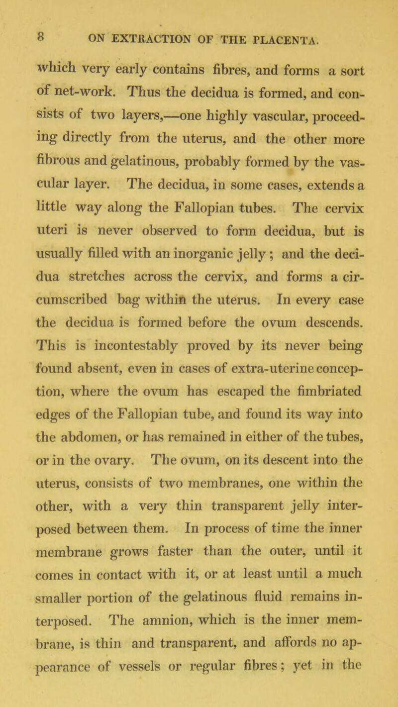 which very early contains fibres, and forms a sort of net-work. Thus the decidua is formed, and con- sists of two layers,—one highly vascular, proceed- ing directly from the uterus, and the other more fibrous and gelatinous, probably formed by the vas- cular layer. The decidua, in some cases, extends a little way along the Fallopian tubes. The cervix uteri is never observed to form decidua, but is usually filled with an inorganic jelly; and the deci- dua stretches across the cervix, and forms a cir- cumscribed bag within the uterus. In every case the decidua is formed before the ovum descends. This is incontestably proved by its never being found absent, even in cases of extra-uterine concep- tion, where the ovum has escaped the fimbriated edges of the Fallopian tube, and found its way into the abdomen, or has remained in either of the tubes, or in the ovary. The ovum, on its descent into the uterus, consists of two membranes, one within the other, with a very thin transparent jelly inter- posed between them. In process of time the inner membrane grows faster than the outer, until it comes in contact with it, or at least until a much smaller portion of the gelatinous fluid remains in- terposed. The amnion, which is the inner mem- brane, is thin and transparent, and affords no ap- pearance of vessels or regular fibres; yet in the