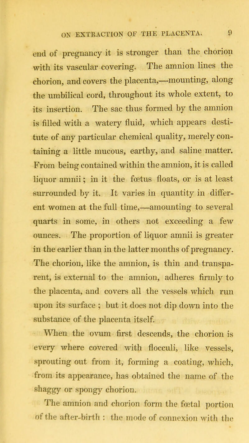 end of pregnancy it is stronger than the chorion with its vascular covering. The amnion lines the chorion, and covers the placenta,—mounting, along the umbilical cord, throughout its whole extent, to its insertion. The sac thus formed by the amnion is filled with a watery fluid, which appears desti- tute of any particular chemical quality, merely con- taining a little mucous, earthy, and saline matter. From being contained within the amnion, it is called liquor amnii; in it the foetus floats, or is at least surrounded by it. It varies in quantity in differ- ent women at the full time,—-amounting to several quarts in some, in others not exceeding a few ounces. The proportion of liquor amnii is greater in the earlier than in the latter months of pregnancy. The chorion, like the amnion, is thin and transpa- rent, is external to the amnion, adheres firmly to the placenta, and covers all the vessels which run upon its surface ; but it does not dip down into the substance of the placenta itself. When the ovum first descends, the chorion is every where covered with flocculi, like vessels, sprouting out from it, forming a coating, which, from its appearance, has obtained the name of the shaggy or spongy chorion. The amnion and chorion form the foetal portion of the after-birth : the mode of connexion with the