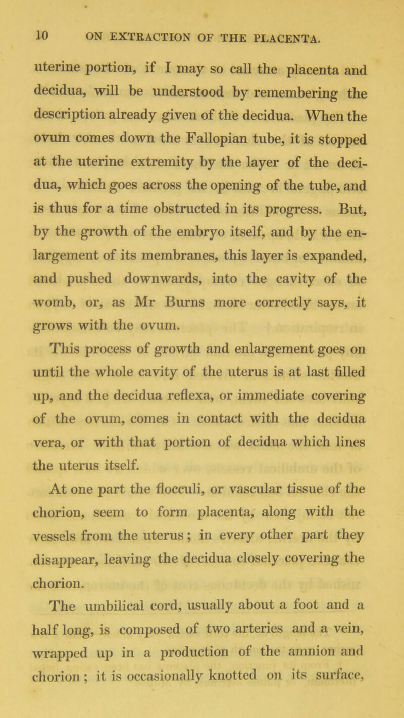 uterine portion, if I may so call the placenta and decidua, will be understood by remembering the description already given of the decidua. When the ovum comes down the Fallopian tube, it is stopped at the uterine extremity by the layer of the deci- dua, which goes across the opening of the tube, and is thus for a time obstructed in its progress. But, by the growth of the embryo itself, and by the en- largement of its membranes, this layer is expanded, and pushed downwards, into the cavity of the womb, or, as Mr Burns more correctly says, it grows with the ovum. This process of growth and enlargement goes on until the whole cavity of the uterus is at last filled up, and the decidua reflexa, or immediate covering of the ovum, comes in contact with the decidua vera, or with that portion of decidua which lines the uterus itself. At one part the flocculi, or vascular tissue of the chorion, seem to form placenta, along with the vessels from the uterus; in every other part they disappear, leaving the decidua closely covering the chorion. The umbilical cord, usually about a foot and a half long, is composed of two arteries and a vein, wrapped up in a production of the amnion and chorion ; it is occasionally knotted on its surface,