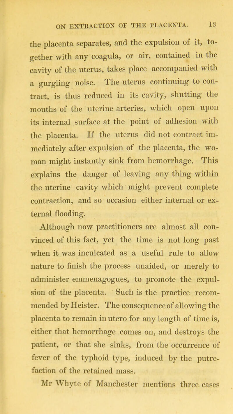 the placenta separates, and the expulsion of it, to- gether with any coagula, or air, contained in the cavity of the uterus, takes place accompanied with a gurgling noise. The uterus continuing to con- tract, is thus reduced in its cavity, shutting the mouths of the uterine arteries, which open upon its internal surface at the point of adhesion with the placenta. If the uterus did not contract im- mediately after expulsion of the placenta, the wo- man might instantly sink from hemorrhage. This explains the danger of leaving any thing within the uterine cavity which might prevent complete contraction, and so occasion either internal or ex- ternal flooding. Although now practitioners are almost all con- vinced of this fact, yet the time is not long past when it was inculcated as a useful rule to allow nature to finish the process unaided, or merely to administer emmenagogues, to promote the expul- sion of the placenta. Such is the practice recom- mended by Heister. The consequence of allowing the placenta to remain in utero for any length of time is, either that hemorrhage comes on, and destroys the patient, or that she sinks, from the occurrence of fever of the typhoid type, induced by the putre- faction of the retained mass. Mr Whyte of Manchester mentions three cases