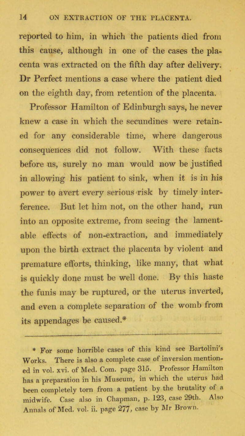 reported to him, in which the patients died from this cause, although in one of the cases the pla- centa was extracted on the fifth day after delivery. Dr Perfect mentions a case where the patient died on the eighth day, from retention of the placenta. Professor Hamilton of Edinburgh says, he never knew a case in which the secundines were retain- ed for any considerable time, where dangerous consequences did not follow. With these facts before us, surely no man would now be justified in allowing his patient to sink, when it is in his power to avert every serious risk by timely inter- ference. But let him not, on the other hand, run into an opposite extreme, from seeing the lament- able effects of non-extraction, and immediately upon the birth extract the placenta by violent and premature efforts, thinking, like many, that what is quickly done must be well done. By this haste the funis may be ruptured, or the uterus inverted, and even a complete separation of the womb from its appendages be caused.* * For some horrible cases of this kind see Bartolini's Works. There is also a complete case of inversion mention- ed in vol. xvi. of Med. Com. page 315. Professor Hamilton has a preparation in his Museum, in which the uterus had been completely torn from a patient by the brutality of ;> midwife. Case also in Chapman, p. 123, case 29th. Also Annals of Med. vol. ii. page 277, case by Mr Brown.