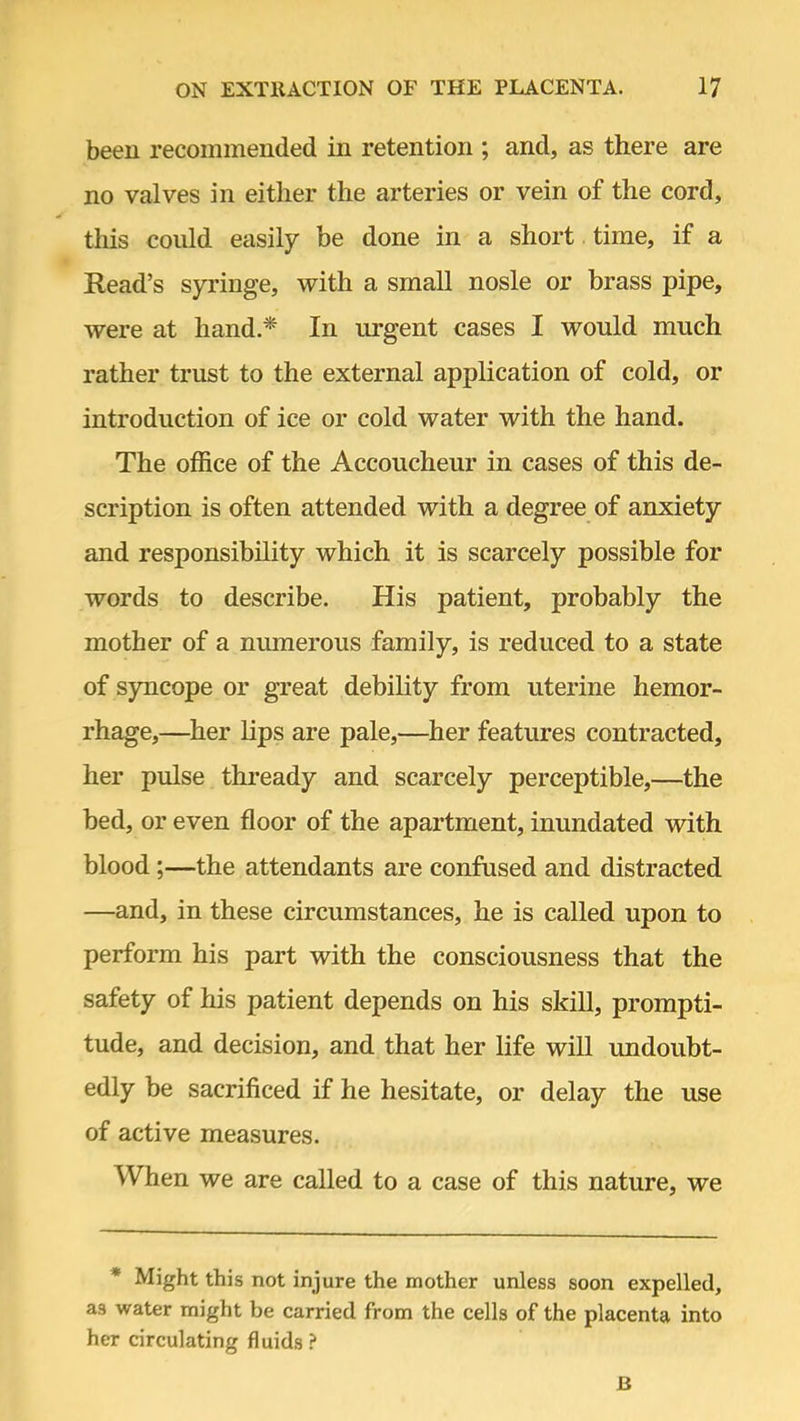 been recommended in retention ; and, as there are no valves in either the arteries or vein of the cord, this could easily be done in a short time, if a Read's syringe, with a small nosle or brass pipe, were at hand.* In urgent cases I would much rather trust to the external application of cold, or introduction of ice or cold water with the hand. The office of the Accoucheur in cases of this de- scription is often attended with a degree of anxiety and responsibility which it is scarcely possible for words to describe. His patient, probably the mother of a numerous family, is reduced to a state of syncope or great debility from uterine hemor- rhage,—her lips are pale,—her features contracted, her pulse thready and scarcely perceptible,—the bed, or even floor of the apartment, inundated with blood;—the attendants are confused and distracted —and, in these circumstances, he is called upon to perform his part with the consciousness that the safety of his patient depends on his skill, prompti- tude, and decision, and that her life will undoubt- edly be sacrificed if he hesitate, or delay the use of active measures. When we are called to a case of this nature, we * Might this not injure the mother unless soon expelled, as water might be carried from the cells of the placenta into her circulating fluids? B