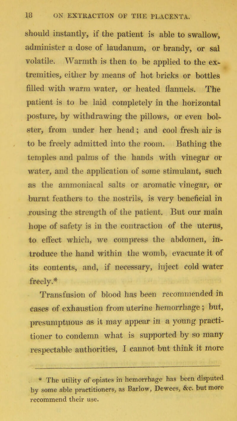 should instantly, if the patient is able to swallow, administer a dose of laudanum, or brandy, or sal volatile. Warmth is then to be applied to the ex- tremities, either by means of hot bricks or bottles filled with warm water, or heated flannels. The patient is to be laid completely in the horizontal posture, by withdrawing the pillows, or even bol- ster, from under her head; and cool fresh air is to be freely admitted into the room. Bathing the temples and palms of the hands with vinegar or water, and the application of some stimulant, such as the arnmoniacal salts or aromatic vinegar, or burnt feathers to the nostrils, is very beneficial in rousing the strength of the patient. But our main hope of safety is in the contraction of the uterus, to effect which, we compress the abdomen, in- troduce the hand within the womb, evacuate it of its contents, and, if necessary, inject cold water freely.* Transfusion of blood has been recommended in cases of exhaustion from uterine hemorrhage ; but, presumptuous as it may appear in a young practi- tioner to condemn what is supported by so many respectable authorities, I cannot but think it more * The utility of opiates in hemorrhage has been disputed by some able practitioners, as Barlow, Dewees, &c. but more recommend their use.