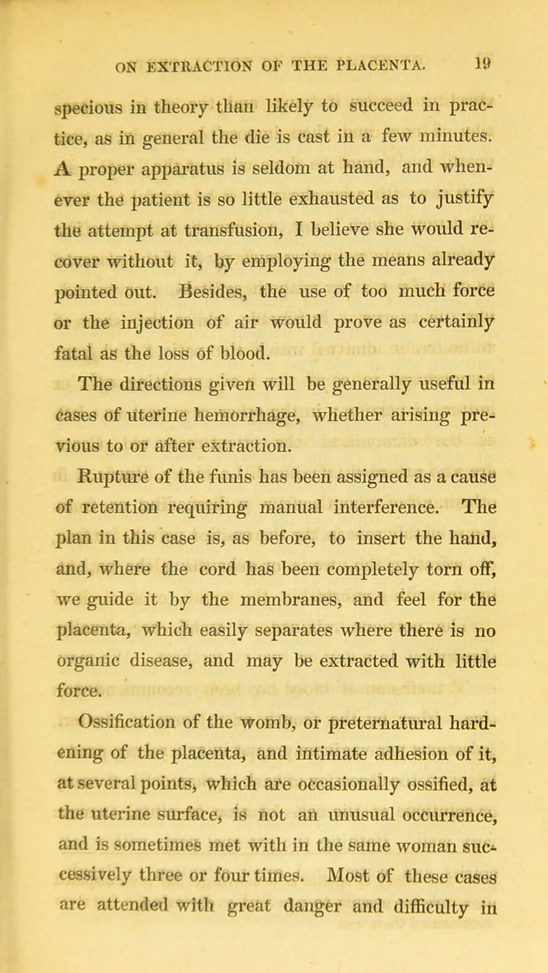 specious in theory than likely to succeed in prac- tice, as in general the die is cast in a few minutes. A proper apparatus is seldom at hand, and when- ever the patient is so little exhausted as to justify the attempt at transfusion, I believe she would re- cover without it, by employing the means already pointed out. Besides, the use of too much force or the injection of air would prove as certainly fatal as the loss of blood. The directions given will be generally useful in cases of uterine hemorrhage, whether arising pre- vious to or after extraction. Rupture of the funis has been assigned as a cause of retention requiring manual interference. The plan in this case is, as before, to insert the hand, and, where the cord has been completely torn off, we guide it by the membranes, and feel for the placenta, which easily separates where there is no organic disease, and may be extracted with little force. Ossification of the womb, or preternatural hard- ening of the placenta, and intimate adhesion of it, at several points, which are occasionally ossified, at the uterine surface, is not an unusual occurrence, and is sometimes met with in the same woman suc- cessively three or four times. Most of these cases are attended with great danger and difficulty in