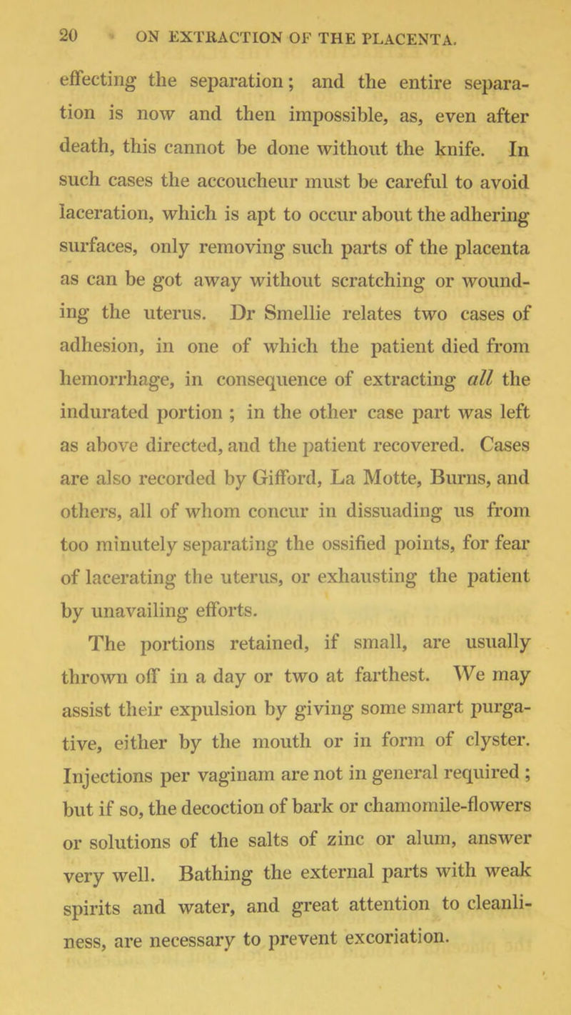 effecting the separation; and the entire separa- tion is now and then impossible, as, even after death, this cannot be done without the knife. In such cases the accoucheur must be careful to avoid laceration, which is apt to occur about the adhering surfaces, only removing such parts of the placenta as can be got away without scratching or wound- ing the uterus. Dr Smellie relates two cases of adhesion, in one of which the patient died from hemorrhage, in consequence of extracting all the indurated portion ; in the other case part was left as above directed, and the patient recovered. Cases are also recorded by Gifford, La Motte, Burns, and others, all of whom concur in dissuading us from too minutely separating the ossified points, for fear of lacerating the uterus, or exhausting the patient by unavailing efforts. The portions retained, if small, are usually thrown off in a day or two at farthest. We may assist their expulsion by giving some smart purga- tive, either by the mouth or in form of clyster. Injections per vaginam are not in general required ; but if so, the decoction of bark or chamomile-flowers or solutions of the salts of zinc or alum, answer very well. Bathing the external parts with weak spirits and water, and great attention to cleanli- ness, are necessary to prevent excoriation.