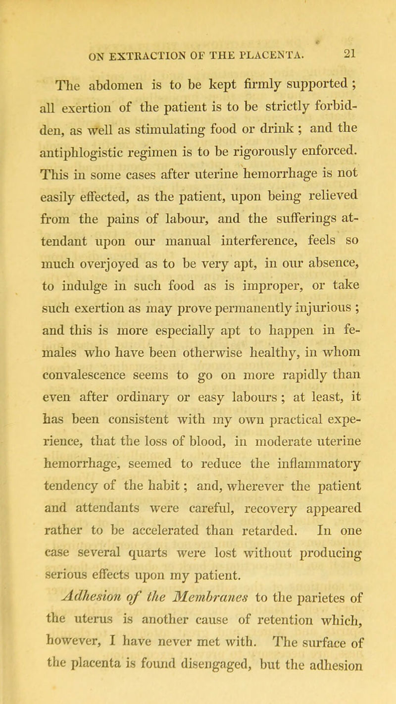 The abdomen is to be kept firmly supported; all exertion of the patient is to be strictly forbid- den, as well as stimulating food or drink ; and the antiphlogistic regimen is to be rigorously enforced. This in some cases after uterine hemorrhage is not easily effected, as the patient, upon being relieved from the pains of labour, and the sufferings at- tendant upon our manual interference, feels so much overjoyed as to be very apt, in our absence, to indulge in such food as is improper, or take such exertion as may prove permanently injurious ; and this is more especially apt to happen in fe- males who have been otherwise healthy, in whom convalescence seems to go on more rapidly than even after ordinary or easy labours ; at least, it has been consistent with my own practical expe- rience, that the loss of blood, in moderate uterine hemorrhage, seemed to reduce the inflammatory tendency of the habit; and, wherever the patient and attendants were careful, recovery appeared rather to be accelerated than retarded. In one case several quarts were lost without producing serious effects upon my patient. Adhesion of the Membranes to the parietes of the uterus is another cause of retention which, however, I have never met with. The surface of the placenta is found disengaged, but the adhesion