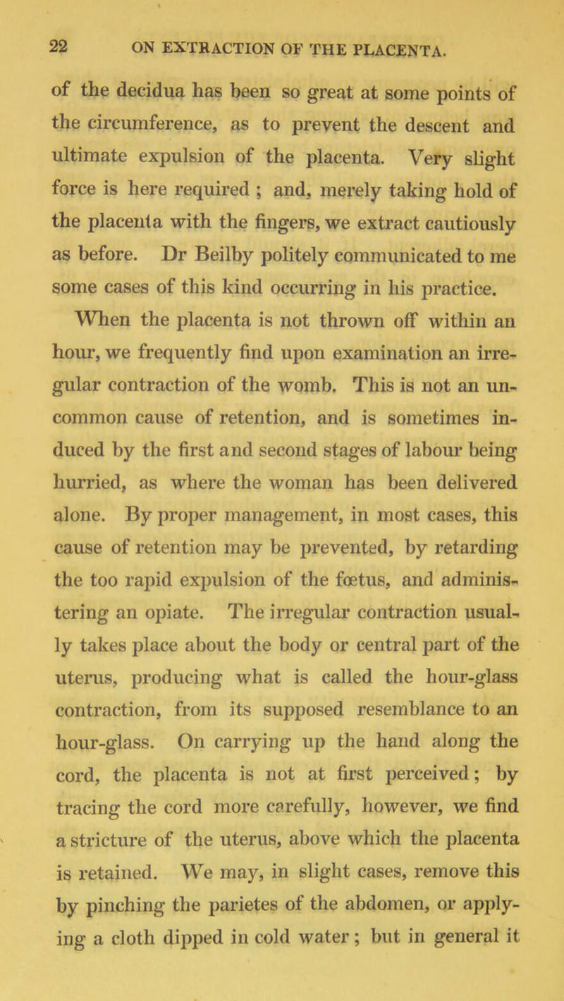 of the decidua has been so great at some points of the circumference, as to prevent the descent and ultimate expulsion of the placenta. Very slight force is here required ; and, merely taking hold of the placenta with the fingers, we extract cautiously as before. Dr Beilby politely communicated to me some cases of this kind occurring in his practice. When the placenta is not thrown off within an hour, we frequently find upon examination an irre- gular contraction of the womb. This is not an un- common cause of retention, and is sometimes in- duced by the first and second stages of labour being hurried, as where the woman has been delivered alone. By proper management, in most cases, this cause of retention may be prevented, by retarding the too rapid expulsion of the foetus, and adminis- tering an opiate. The irregular contraction usual- ly takes place about the body or central part of the uterus, producing what is called the hour-glass contraction, from its supposed resemblance to an hour-glass. On carrying up the hand along the cord, the placenta is not at first perceived; by tracing the cord more carefully, however, we find a stricture of the uterus, above which the placenta is retained. We may, in slight cases, remove this by pinching the parietes of the abdomen, or apply- ing a cloth dipped in cold water; but in general it