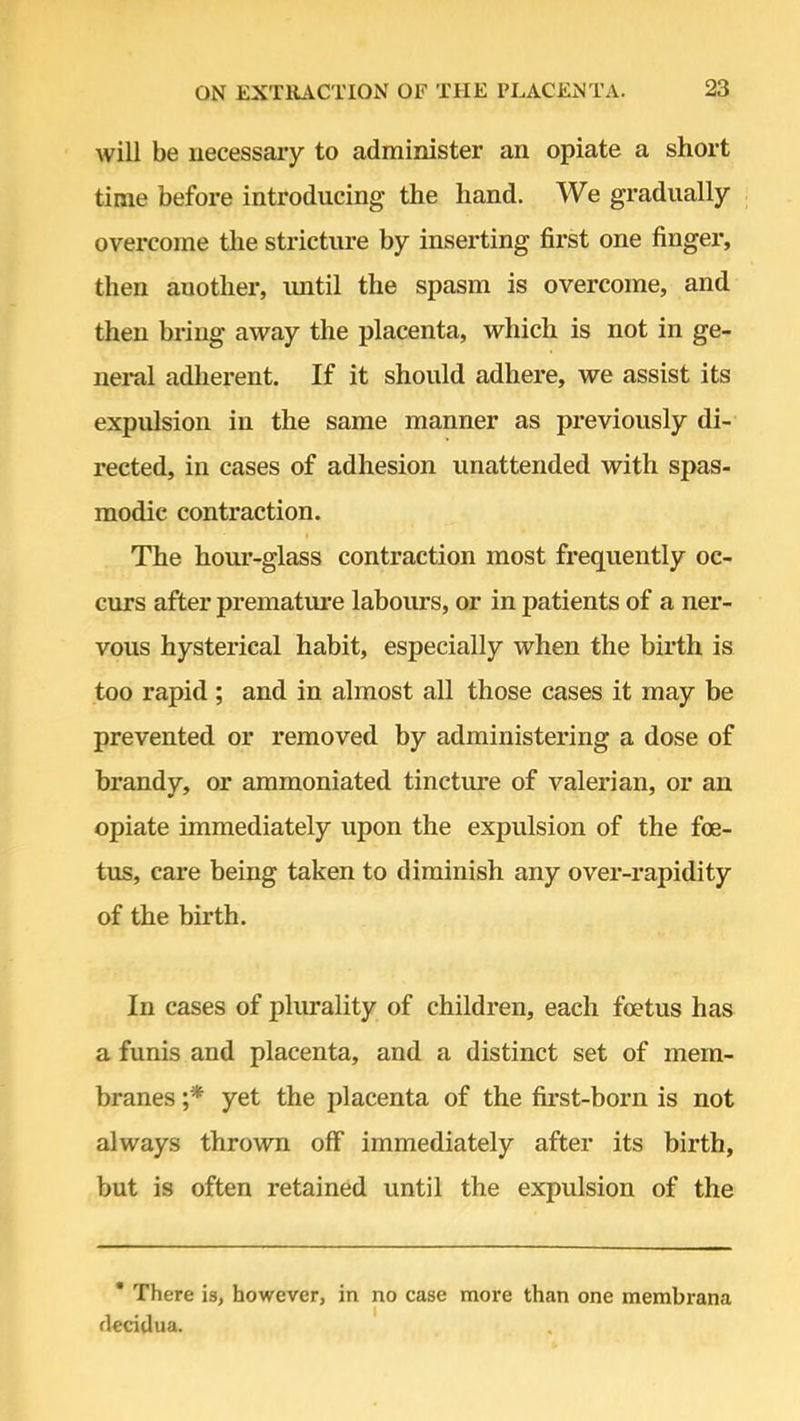 will be necessary to administer an opiate a short time before introducing the hand. We gradually overcome the stricture by inserting first one finger, then auother, until the spasm is overcome, and then bring away the placenta, which is not in ge- neral adherent. If it should adhere, we assist its expulsion in the same manner as previously di- rected, in cases of adhesion unattended with spas- modic contraction. The hour-glass contraction most frequently oc- curs after premature labours, or in patients of a ner- vous hysterical habit, especially when the birth is too rapid ; and in almost all those cases it may be prevented or removed by administering a dose of brandy, or ammoniated tincture of valerian, or an opiate immediately upon the expulsion of the foe- tus, care being taken to diminish any over-rapidity of the birth. In cases of plurality of children, each foetus has a funis and placenta, and a distinct set of mem- branes ;* yet the placenta of the first-born is not always thrown off immediately after its birth, but is often retained until the expulsion of the * There is, however, in no case more than one membrana flecitlua.