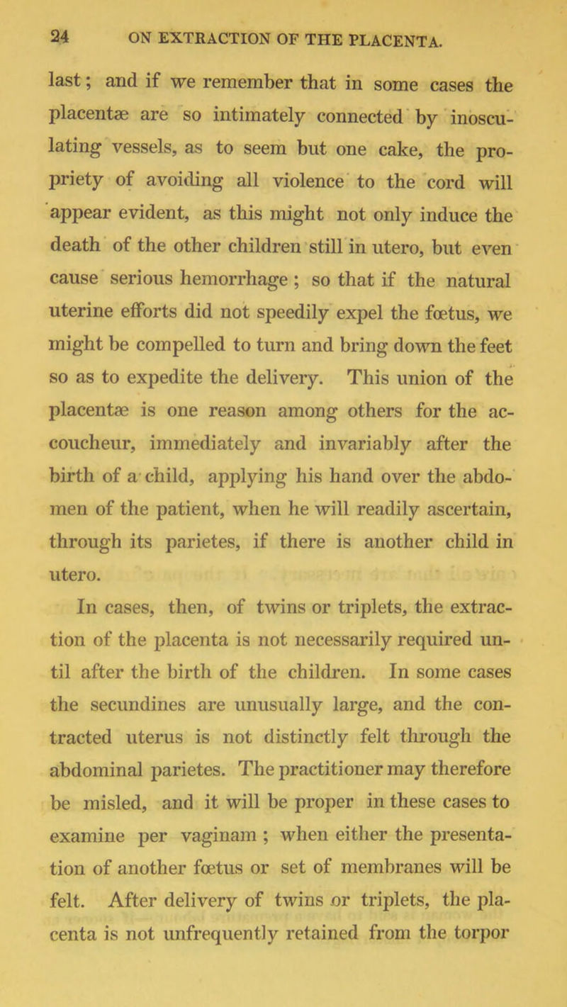 last; and if we remember that in some cases the placentae are so intimately connected by inoscu- lating vessels, as to seem but one cake, the pro- priety of avoiding all violence to the cord will appear evident, as this might not only induce the death of the other children still in utero, but even cause serious hemorrhage ; so that if the natural uterine efforts did not speedily expel the foetus, we might be compelled to turn and bring down the feet so as to expedite the delivery. This union of the placentae is one reason among others for the ac- coucheur, immediately and invariably after the birth of a child, applying his hand over the abdo- men of the patient, when he will readily ascertain, through its parietes, if there is another child in utero. In cases, then, of twins or triplets, the extrac- tion of the placenta is not necessarily required un- til after the birth of the children. In some cases the secundines are unusually large, and the con- tracted uterus is not distinctly felt through the abdominal parietes. The practitioner may therefore be misled, and it will be proper in these cases to examine per vaginam ; when either the presenta- tion of another foetus or set of membranes will be felt. After delivery of twins or triplets, the pla- centa is not unfrequently retained from the torpor