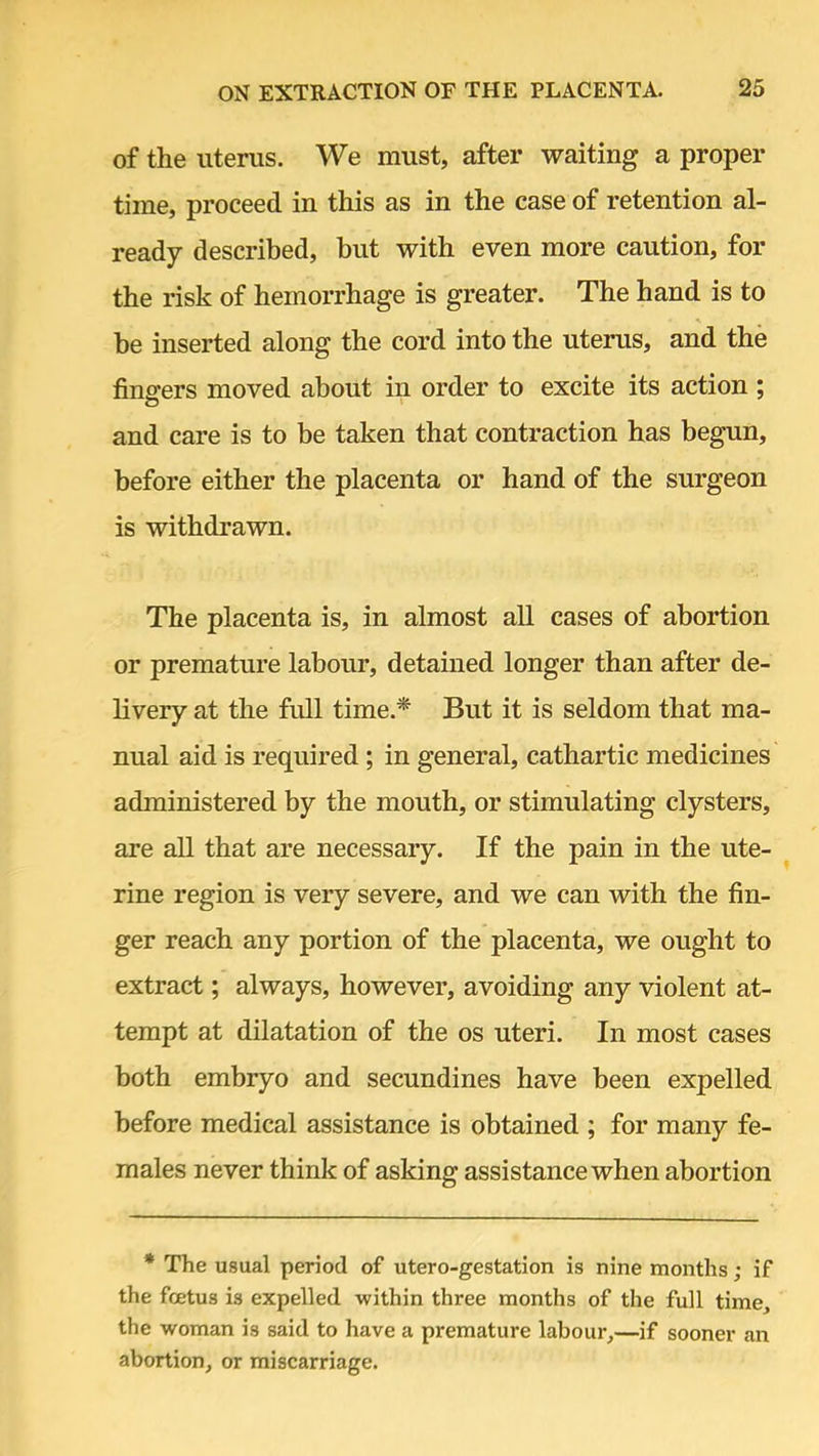 of the uterus. We must, after waiting a proper time, proceed in this as in the case of retention al- ready described, but with even more caution, for the risk of hemorrhage is greater. The hand is to be inserted along the cord into the uterus, and the fingers moved about in order to excite its action ; and care is to be taken that contraction has begun, before either the placenta or hand of the surgeon is withdrawn. The placenta is, in almost all cases of abortion or premature labour, detained longer than after de- livery at the full time* But it is seldom that ma- nual aid is required; in general, cathartic medicines administered by the mouth, or stimulating clysters, are all that are necessary. If the pain in the ute- rine region is very severe, and we can with the fin- ger reach any portion of the placenta, we ought to extract; always, however, avoiding any violent at- tempt at dilatation of the os uteri. In most cases both embryo and secundines have been expelled before medical assistance is obtained ; for many fe- males never think of asking assistance when abortion * The usual period of utero-gestation is nine months; if the fetus is expelled within three months of the full time, the woman is said to have a premature labour,—if sooner an abortion, or miscarriage.