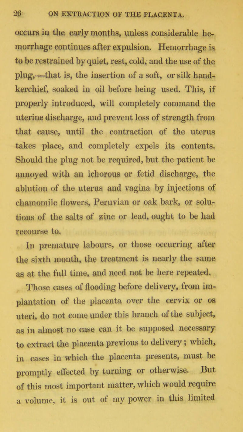 occurs in the early months, unless considerable he- morrhage continues after expulsion. Hemorrhage is to be restrained by quiet, rest, cold, and the use of the plug,—that is, the insertion of a soft, or silk hand- kerchief, soaked in oil before being used. This, if properly introduced, will completely command the uterine discharge, and prevent loss of strength from that cause, until the contraction of the uterus takes place, and completely expels its contents. Should the plug not be required, but the patient be annoyed with an ichorous or fetid discharge, the ablution of the uterus and vagina by injections of chamomile flowers, Peruvian or oak bark, or solu- tions of the salts of zinc or lead, ought to be had recourse to. In premature labours, or those occurring after the sixth month, the treatment is nearly the same as at the full time, and need not be here repeated. Those cases of flooding before delivery, from im- plantation of the placenta over the cervix or os uteri, do not come under this branch of the subject, as in almost no case can it be supposed necessary to extract the placenta previous to delivery; which, in cases in which the placenta presents, must be promptly effected by turning or otherwise. But of this most important matter, which would require a volume, it is out of my power in this limited