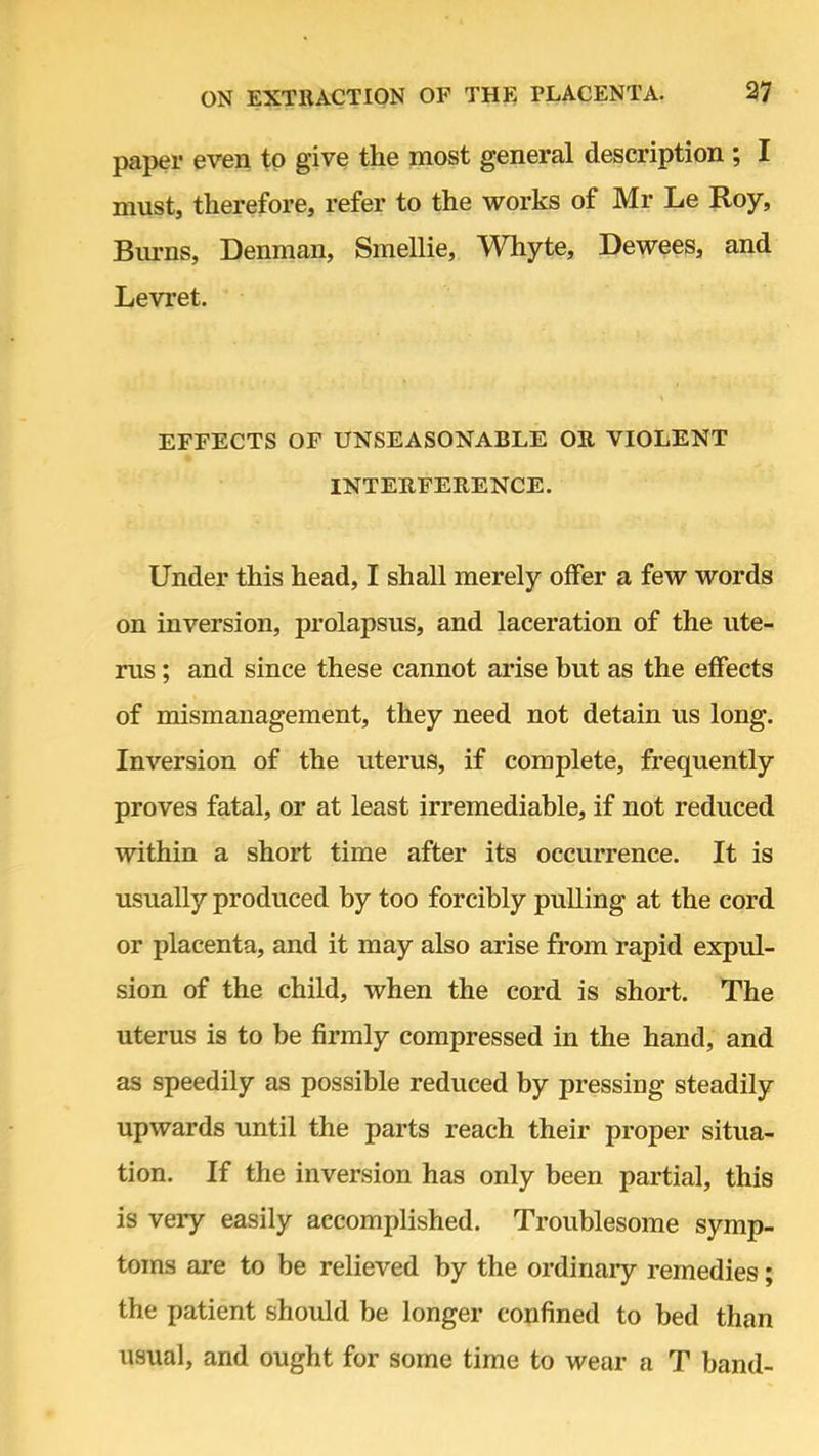 paper even to give the most general description ; I must, therefore, refer to the works of Mr Le Roy, Burns, Denman, Smellie, Whyte, Dewees, and Levret. EFFECTS OF UNSEASONABLE OB, VIOLENT INTERFERENCE. Under this head, I shall merely offer a few words on inversion, prolapsus, and laceration of the ute- rus ; and since these cannot arise but as the effects of mismanagement, they need not detain us long. Inversion of the uterus, if complete, frequently proves fatal, or at least irremediable, if not reduced within a short time after its occurrence. It is usually produced by too forcibly pulling at the cord or placenta, and it may also arise from rapid expul- sion of the child, when the cord is short. The uterus is to be firmly compressed in the hand, and as speedily as possible reduced by pressing steadily upwards until the parts reach their proper situa- tion. If the inversion has only been partial, this is very easily accomplished. Troublesome symp- toms are to be relieved by the ordinary remedies; the patient should be longer confined to bed than usual, and ought for some time to wear a T band-