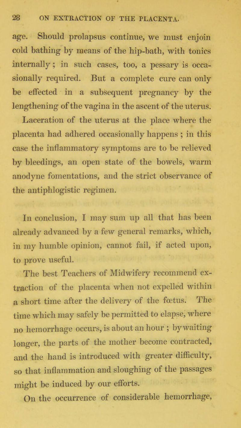 age. Should prolapsus continue, we must enjoin cold bathing by means of the hip-bath, with tonics internally; in such cases, too, a pessary is occa- sionally required. But a complete cure can only be effected in a subsequent pregnancy by the lengthening of the vagina in the ascent of the uterus. Laceration of the uterus at the place where the placenta had adhered occasionally happens ; in this case the inflammatory symptoms are to be relieved by bleedings, an open state of the bowels, warm anodyne fomentations, and the strict observance of the antiphlogistic regimen. In conclusion, I may sum up all that has been already advanced by a few general remarks, which, in my humble opinion, cannot fail, if acted upon, to prove useful. The best Teachers of Midwifery recommend ex- traction of the placenta when not expelled within a short time after the delivery of the foetus. The time which may safely be permitted to elapse, where no hemorrhage occurs, is about an hour ; by waiting longer, the parts of the mother become contracted, and the hand is introduced with greater difficulty, so that inflammation and sloughing of the passages might be induced by our efforts. On the occurrence of considerable hemorrhage,