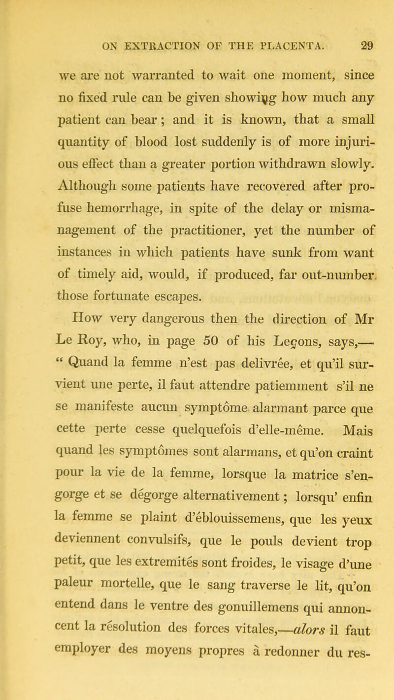 we are not warranted to wait one moment, since no fixed rule can be given showing how much any- patient can bear; and it is known, that a small quantity of blood lost suddenly is of more injuri- ous effect than a greater portion withdrawn slowly. Although some patients have recovered after pro- fuse hemorrhage, in spite of the delay or misma- nagement of the practitioner, yet the number of instances in which patients have sunk from want of timely aid, would, if produced, far out-number, those fortunate escapes. How very dangerous then the direction of Mr Le Roy, who, in page 50 of his Legons, says,—  Quand la femme n'est pas delivree, et qu'il sur- vient une perte, il faut attendre patiemment s'il ne se manifeste aucun symptome alarmant parce que cette perte cesse quelquefois d'elle-meme. Mais quand les symptomes sont alarmans, et qu'on craint pour la vie de la femme, lorsque la matrice s'en- gorge et se degorge alternativement; lorsqu' enfin la femme se plaint d'eblouissemens, que les yeux deviennent convulsifs, que le pouls devient trop petit, que les extremites sont froides, le visage d'une paleur mortelle, que le sang traverse le lit, qu'on entend dans le ventre des gonuillemens qui annon- cent la resolution des forces vitales,—alors il faut employer des moyens propres a redonner du res-