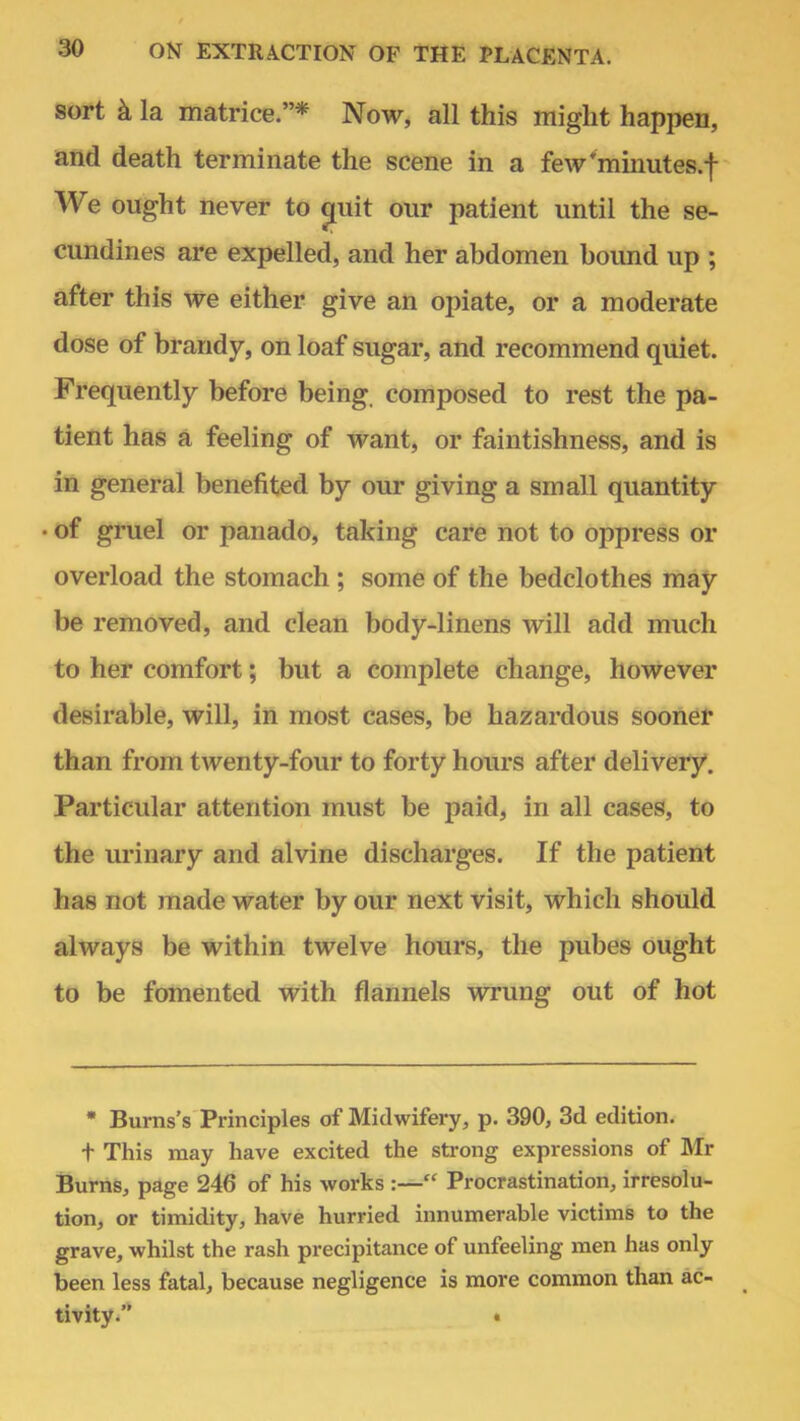 sort k la matrice.* Now, all this might happen, and death terminate the scene in a few'minutes.f We ought never to emit our patient until the se- cundines are expelled, and her abdomen bound up ; after this we either give an opiate, or a moderate dose of brandy, on loaf sugar, and recommend quiet. Frequently before being, composed to rest the pa- tient has a feeling of want, or faintishness, and is in general benefited by our giving a small quantity • of gruel or panado, taking care not to oppress or overload the stomach ; some of the bedclothes may be removed, and clean body-linens will add much to her comfort; but a complete change, however desirable, will, in most cases, be hazardous sooner than from twenty-four to forty hours after delivery. Particular attention must be paid, in all cases, to the urinary and alvine discharges. If the patient has not made water by our next visit, which should always be within twelve hours, the pubes ought to be fomented with flannels wrung out of hot * Burns's Principles of Midwifery, p. 390, 3d edition. t This may have excited the strong expressions of Mr Burns, page 246 of his works :— Procrastination, irresolu- tion, or timidity, have hurried innumerable victims to the grave, whilst the rash precipitance of unfeeling men has only been less fatal, because negligence is more common than ac- tivity. «