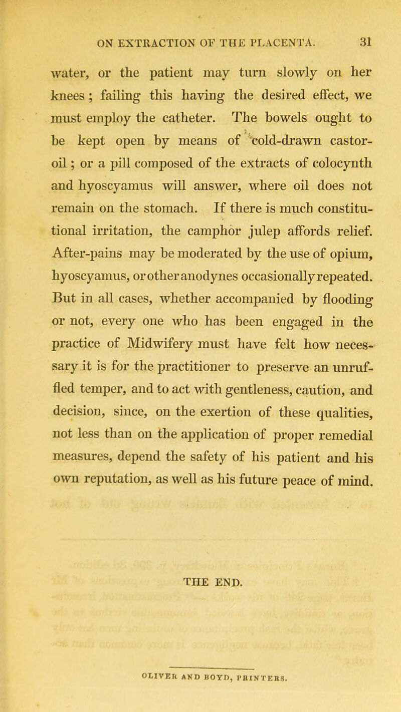 water, or the patient may turn slowly on her knees ; failing this having the desired effect, we must employ the catheter. The bowels ought to be kept open by means of cold-drawn castor- oil; or a pill composed of the extracts of colocynth and hyoscyamus will answer, where oil does not remain on the stomach. If there is much constitu- tional irritation, the camphor julep affords relief. After-pains may be moderated by the use of opium, hyoscyamus, or other anodynes occasionally repeated. But in all cases, whether accompanied by flooding or not, every one who has been engaged in the practice of Midwifery must have felt how neces- sary it is for the practitioner to preserve an unruf- fled temper, and to act with gentleness, caution, and decision, since, on the exertion of these qualities, not less than on the application of proper remedial measures, depend the safety of his patient and his own reputation, as well as his future peace of mind. THE END. OLIVER AND HO YD, PIUNTERS.