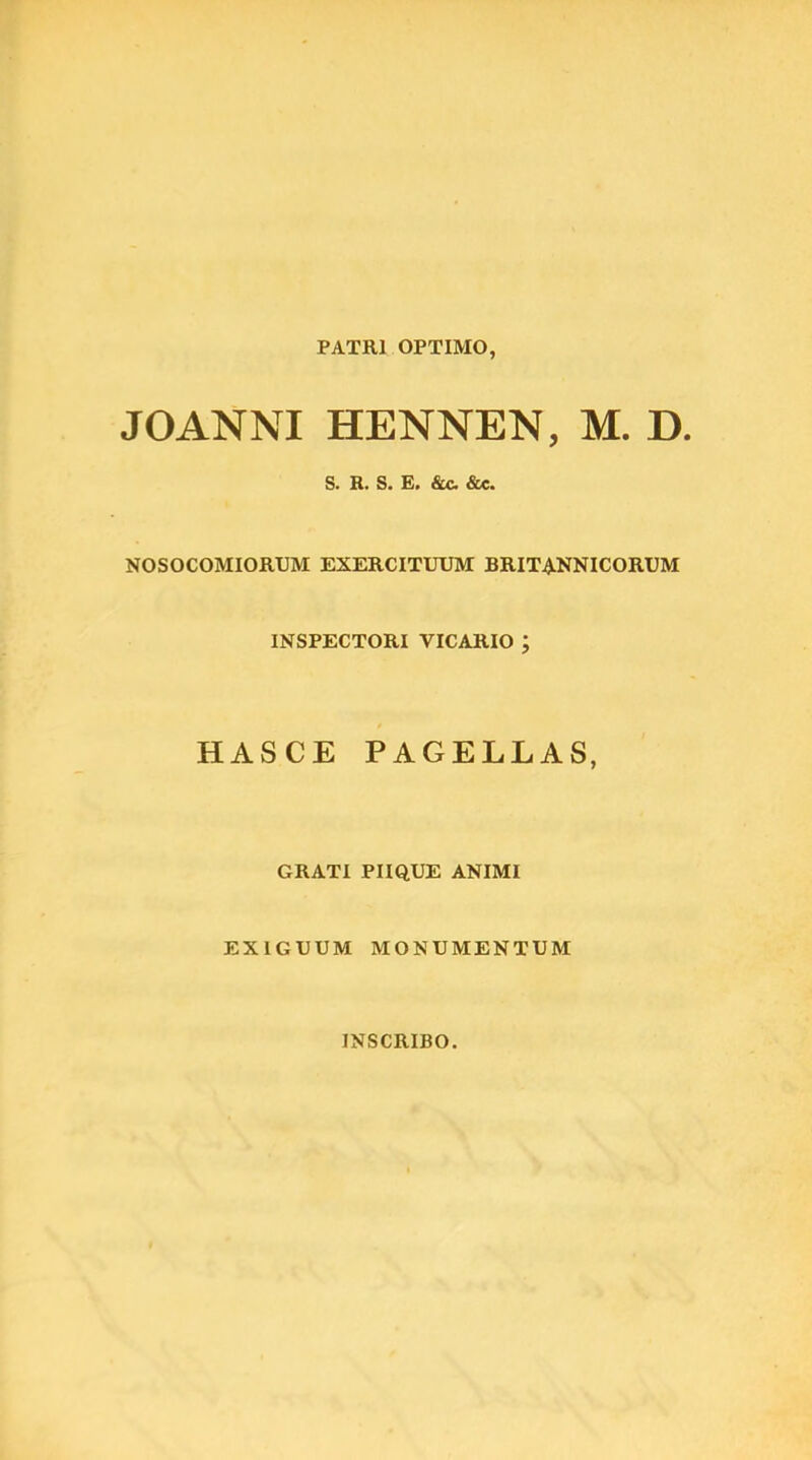 PATRl OPTIMO, JOANNI HENNEN, M. D. S. R. S. E. &c &c. NOSOCOMIORUM EXERCITUUM BRITANNICORUM INSPECTORI VICARIO ; HASCE PAGELLAS, GRATI PIIQUE ANIMI EXIGUUM MONUMENTUM INSCRIBO.