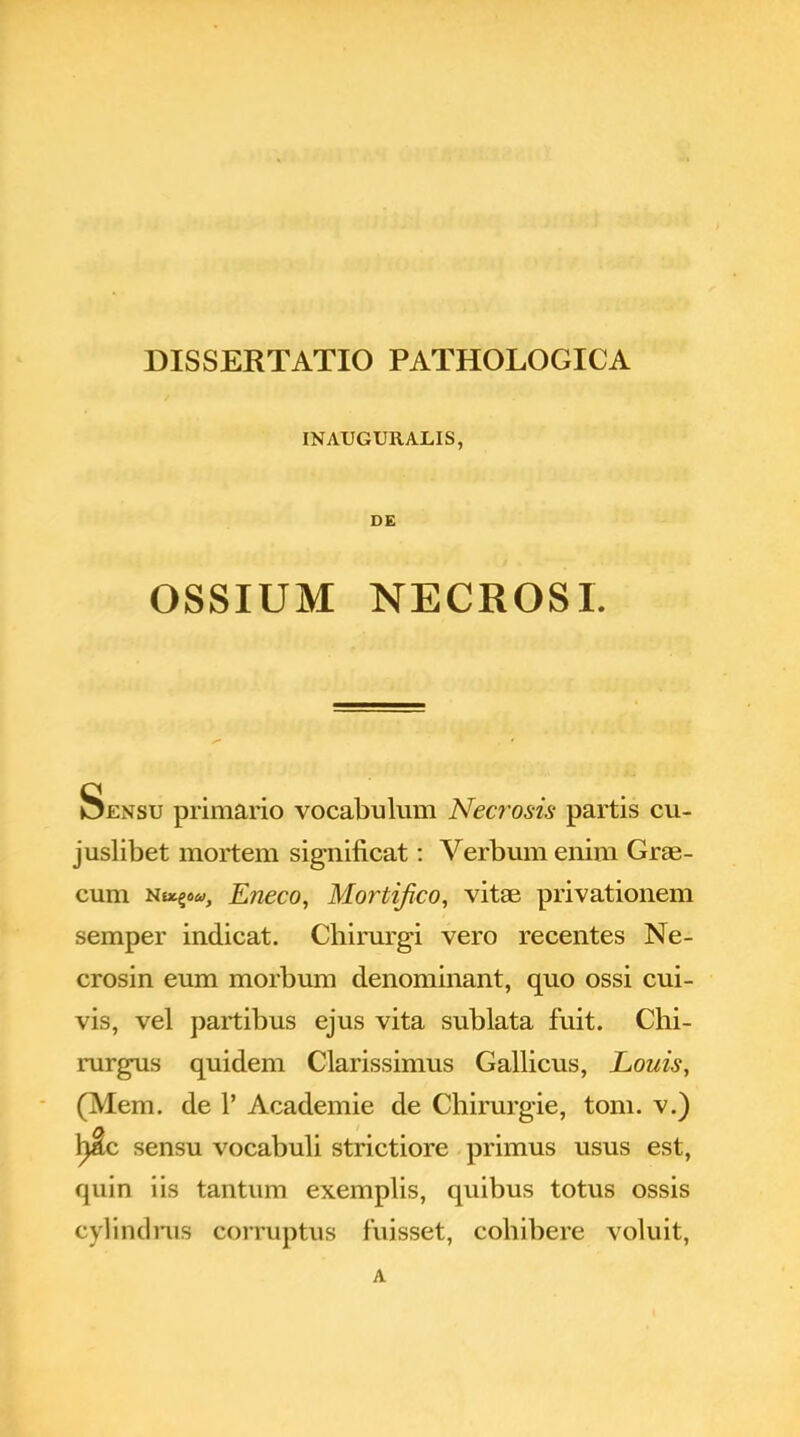 INAUGURALIS, DE OSSIUM NECROSI. Sensu primario vocabulum Necrosis partis cu- juslibet mortem significat: Verbum enim Grae- cum Nocgo», Eneco, Mortifico, vitae privationem semper indicat. Chirurgi vero recentes Ne- crosin eum morbum denominant, quo ossi cui- vis, vel partibus ejus vita sublata fuit. Chi- rurgus quidem Clarissimus Gallicus, Louis, (Mem. de 1' Academie de Chirurgie, tom. v.) ljlc sensu vocabuli strictiore primus usus est, quin iis tantum exemplis, quibus totus ossis (.■ylindrus corruptus fuisset, cohibere voluit, A