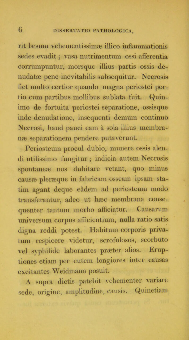 rit laesum vehementissimse illico inflammationis sedes evadit; vasa nutrimentum ossi afferentia corrumpuntur, morsque illius partis ossis de- nudatae pene inevitabilis subsequitur. Necrosis fiet multo certior quando magna periostei por- tio cum partibus mollibus sublata fuit. Quin- imo de fortuita periostei separatione, ossisque inde denudatione, insequenti demum continuo Necrosi, haud pauci eam a sola illius inembra- nae separationem pendere putaverunt. Periosteum procul dubio, munere ossis alen- di utilissimo fungitur ; indicia autem Necrosis spontaneae nos dubitare vetant, quo minus causae pleraeque in fabricam osseam ipsam sta- tim agant deque eadem ad periosteum modo transferantur, adeo ut haec membrana conse- quenter tantum morbo afliciatur. Causarimi universum corpus afficientium, nulla ratio satis digna reddi potest. Habitum corporis priva- tum respicere videtur, scrofulosos, scorbuto vel syphilide laborantes praeter alios. Erup- tiones etiam per cutem longiores inter causas excitantes Weidmann posuit. A supra dictis patebit vehementer variare sede, origine, amplitudine, causis. Quinctiam