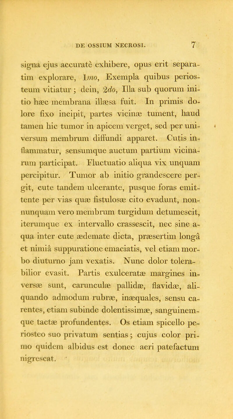 signa ejus accurate exhibere, opus erit separa- tim explorare, lmo, Exempla quibus perios- teum vitiatur; dein, 2do, Illa sub quorum ini- tio haec membrana illaesa fuit. In primis do- lore fixo incipit, partes vicinae tument, haud tamen hic tmnor in apicem verget, sed per uni- versum membrum diffundi apparet. Cutis in- flammatur, sensumque auctum partium vicina- rum participat. Fluctuatio aliqua vix unquam percipitur. Tumor ab initio grandescere per- git, cute tandem ulcerante, pusque foras emit- tente per vias quae fistulosae cito evadunt, non- nunquam vero membrum turgidum detumescit, iterumque ex intervallo crassescit, nec sine a- qua inter cute aedemate dicta, praesertim longa et nimia suppuratione emaciatis, vel etiam mor- bo diutumo jam vexatis. Nunc dolor tolera- bilior evasit. Partis exulceratae marg-ines in- versae sunt, carunculae pallidge, flavidae, ali- quando admodum rubrae, inaequales, sensu ca- rentes, etiam subinde dolentissimae, sanguinem- que tactae profundentes. Os etiam spicello pe- riosteo suo privatum sentias; cujus color pri- mo quidem albidus est donec aeri patefactum nigrescat. '