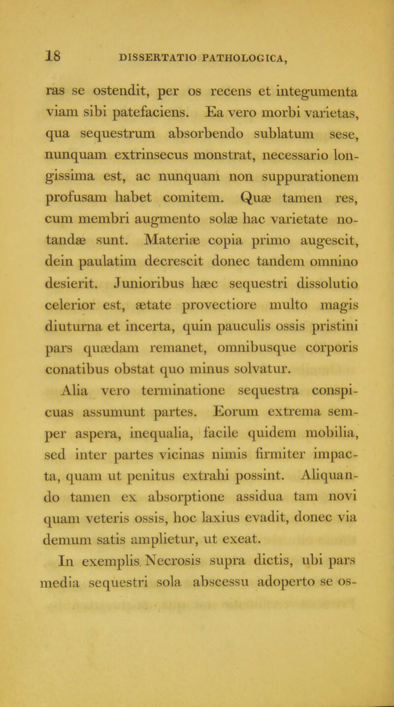 ras se ostendit, per os recens et integumenta viam sibi patefaciens. Ea vero morbi varietas, qua sequestrum absorbendo sublatum sese, nunquam extrinsecus monstrat, necessario lon- gissima est, ac nunquam non suppurationem profusam habet comitem. Quag tamen res, cum membri augmento solae hac varietate no- tandae sunt. Materiae copia primo augescit, dein paulatim decrescit donec tandem omnino desierit. Junioribus haec sequestri dissolutio celerior est, aetate provectiore multo magis diuturna et incerta, quin pauculis ossis pristini pars quaedam remanet, omnibusque corporis conatibus obstat quo minus solvatur. Alia vero terminatione sequestra conspi- cuas assumunt partes. Eorum extrema sem- per aspera, inequalia, facile quidem mobilia, sed inter partes vicinas nimis firmiter impac- ta, quam ut penitus extrahi possint. Aliquan- do tanien ex absorptione assidua tam novi quam veteris ossis, hoc laxius evadit, donec via demum satis amplietur, ut exeat. In exemplis, Necrosis supra dictis, ubi pars media sequestri sola abscessu adoperto se os-