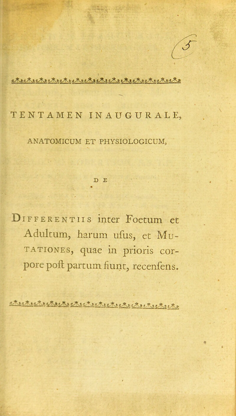 iJ&±<Jfa. tJK* i^Ky tJfvt: tJkj. iJki t-^j :tJKz t^Kj. f-^Kj- l-'Kj tAj? TENTAMEN INAUGURAL E, ANATOMICUM ET PHYSIOLOGICUM, D £ ft Differentiis inter Foetum ec Adultum, harum ufus, et Mu- tationes, quae in prioris cor- pore poll partum fmnt, recenfens.