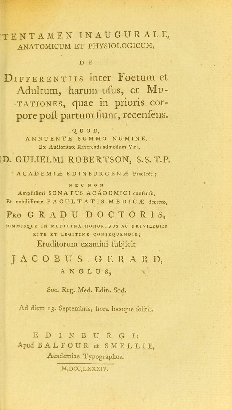 TENTAMEN INAUGURAL E, ANATOMICUM ET PHYSIOLOGICUM, D E Differentiis inter Foetum et Adultum, harum ufus, et Mu- tationes, quae in prions cor- pore poft partum fiunt, recenfens. Q_UOD, ANNUENTE SUMMO NUMINE, Ex Auftoritate Reverendi admodum Viri, ;d. gulielmi Robertson, s.s.t.p. ACADEMIC EDINBURGENJE Praefefti; NEC N O N Ampliffimi SENATUS AC ADEMICI confenfu, Et nobiliffimae FACULTAT1S MEDICI dccreto, ProGRADU doctoris, £OM.VI|S(i_UE IN MEDICINA HONORIBUS AC PRIVILEGIIS RITE ET LEGITIME CONSEQJJEND1S; Eruditorum examini fubjicit JACOBUS GERARD, A N G L U S, Soc. Reg. Med. Edin. Sod. Ad diem 13. Septembris, hora locoque folitis. EDINBURGI: Apud BALFOUR et SMELLIE, Acadcmiae Typographos. M.DCC.LXXXIV.