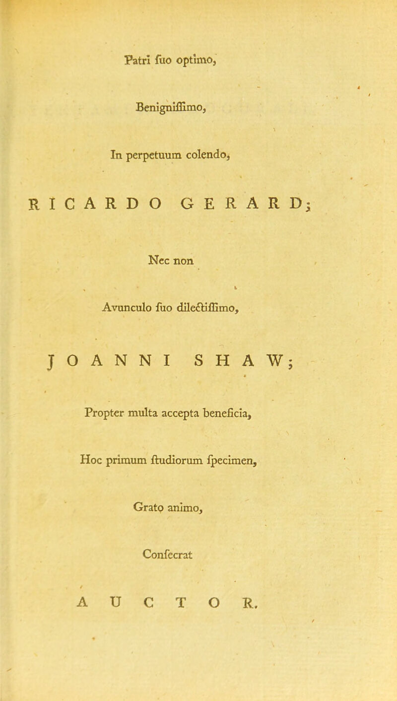 Patri fuo optlmo, Benignlffimo, In perpetuum colendo, RICARDO GERARD; Nec non Avunculo fuo dile£tiffimo, JOANNI SHAW; Propter multa accepta beneficia, Hoc primum ftudiorum fpecimen, Gratp animo, Confecrat A U C T O R.