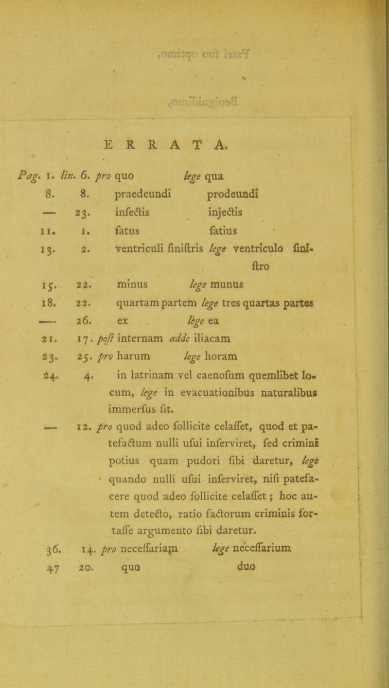 ERRATA. Pag. i. I'm. 6. pro quo lege qua 8. 8. praedeundi prodeundi — 23. infe&is injectis 11. 1. fatus fatius 13. 2. ventriculi finiftris lege ventriculo fini- ftro 15. 22. minus lege munus 18. 22. quartam partem lege tres quartas partes —-- 26. ex lege ea 21. 17 • poji internam adds iliacam 23. 25. /re harum lege horam 24. 4. in latrinam vel caenofum quemlibet lo- cum, lege in evacuationibus naturalibus immerfus fit. — 12. pro quod adeo follicite celafTet, quod et pa- tefaftum nulli ufui inferviret, fed crimint potius quam pudori fibi daretur, lege quando nulli ufui inferviret, nifi patefa- cere quod adeo follicite celafTet; hoc au- tem detecto, ratio faclorum criminis for- taffe argumento fibi daretur. 36. 14. pro neceffariam. lege neceffarium 47 20. quo duo