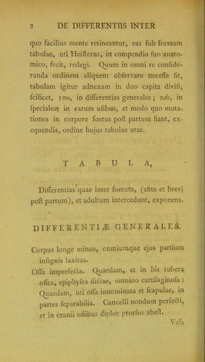 quo facilius mente retineantur, eas fub formam tabulae, uti Heiftcrus, in compendio fuo anato- mico, fecit, redegi. Quum in omni re confide- randa ordinem aliquem obfervare neceffe fit, tabulam igitur adnexam in duo capita divifi, fcilicet, imo, in differentias generales ; ido^ in fpeciales; in earum ufibus, et modo quo muta- tiones in corpore foetus port: partum fiant, ex- equendis, ordine hujus tabulae utar. TABULA, Differentias quae inter foetum, (ante et brevi poll partum), et adultum intercedunt, exponens. DIFFERENTIA GENERALES. Corpus longe minus, omniumque ejus partium. infignis laxitas. Ofla imperfeda. Qiiaedam, et in his tubera offea, epiphyies dittae, omnino cartilaginofa : Quaedam, uti ofla iiinominata et fcapulae, in panes feparabilia. Cancelli nondum perfect, et in cranii offibus diploe prorfus abeft. Va[a