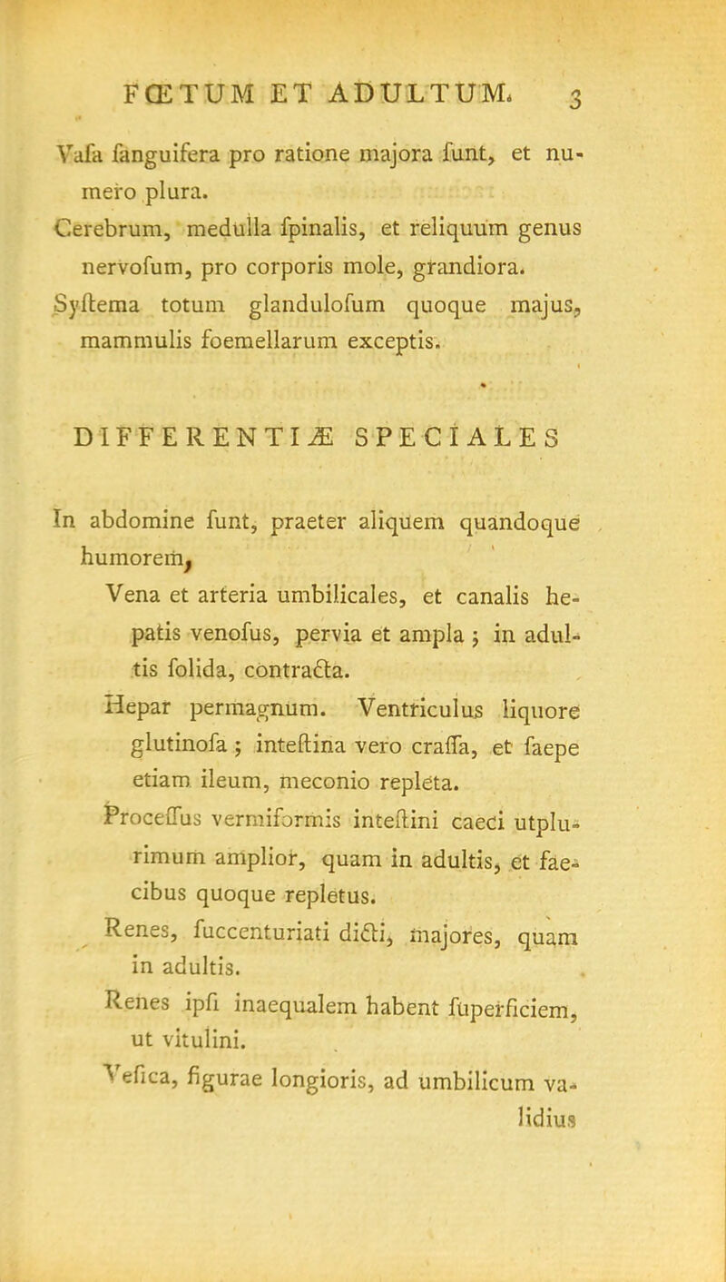 Vafa fanguifera pro ratione majora funt, et nu- mero plura. Cerebrum, medulla fpinalis, et reliquum genus nervofum, pro corporis mole, grandiora. Syftema totum glandulofum quoque majus? mammulis foemellarum exceptis. DIFFERENTIAE SPECIALES In abdomine funt, praeter aliquem quandoque hurnoremj Vena et arteria umbilicales, et canalis he- patis venofus, pervia et ampla ; in adul- tis folida, contracta. Hepar permagnum. Ventriculus liquore glutinofa ; inteftina vero crafla, et faepe etiam ileum, meconio repleta. Proceffus vermiformis inteilini caeci utplu- rimum amplior, quam in adultis, et fae- cibus quoque repletus. Renes, fuccenturiati ditti, majores, quam in adultis. Renes ipfi inaequalem habent fuperficiem, ut vitulini. Vefica, figurae longioris, ad umbilicum va- lidius